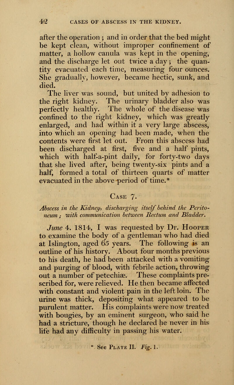 after the operation ; and in order that the bed might be kept clean, without improper confinement of matter, a hollow canula was kept in the opening, and the discharge let out twice a day ; the quan- tity evacuated each time, measuring four ounces. She gradually, however, became hectic, sunk, and died. The liver was sound, but united by adhesion to the right kidney. The urinary bladder also was perfectly healthy. The whole of the disease was confined to the right kidney, which was greatly enlarged, and had within it a very large abscess, into which an opening had been made, when the contents were first let out. From this abscess had been discharged at first, five and a half pints, which with half-a-pint daily, for forty-two days that she lived after, being twenty-six pints and a half, formed a total of thirteen quarts of matter evacuated in the above period of time.* Case 7- Abscess in the Kidney, discharging itself behind the Perito- neum ; with communication between Rectum and Bladder. June 4. 1814, I was requested by Dr. Hooper to examine the body of a gentleman who had died at Islington, aged 65 years. The following is an outline of his history. About four months previous to his death, he had been attacked with a vomiting and purging of blood, with febrile action, throwing out a number of petechias. These complaints pre- scribed for, were relieved. He then became affected with constant and violent pain in the left loin. The urine was thick, depositing what appeared to be purulent matter. His complaints were now treated with bougies, by an eminent surgeon, who said he had a stricture, though he declared he never in his life had any difficulty in passing his water. * See Plate II. Fig. 1.