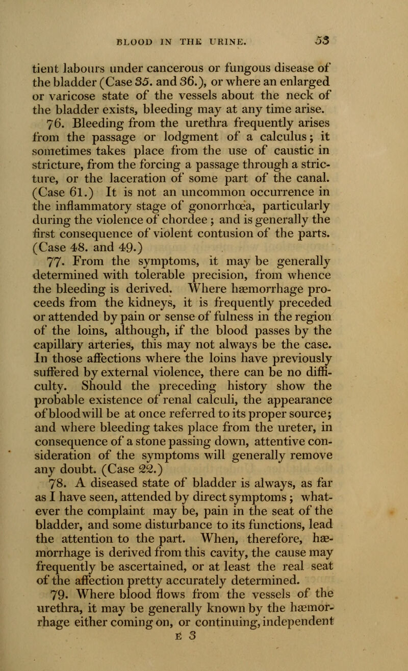 tient labours under cancerous or fungous disease of the bladder (Case 35. and 36.), or where an enlarged or varicose state of the vessels about the neck of the bladder exists, bleeding may at any time arise. 76. Bleeding from the urethra frequently arises from the passage or lodgment of a calculus; it sometimes takes place from the use of caustic in stricture, from the forcing a passage through a stric- ture, or the laceration of some part of the canal. (Case 61.) It is not an uncommon occurrence in the inflammatory stage of gonorrhoea, particularly during the violence of chordee ; and is generally the first consequence of violent contusion of the parts. (Case 48. and 49.) 77* From the symptoms, it may be generally determined with tolerable precision, from whence the bleeding is derived. Where haemorrhage pro- ceeds from the kidneys, it is frequently preceded or attended by pain or sense of fulness in the region of the loins, although, if the blood passes by the capillary arteries, this may not always be the case. In those affections where the loins have previously suffered by external violence, there can be no diffi- culty. Should the preceding history show the probable existence of renal calculi, the appearance of blood will be at once referred to its proper source; and where bleeding takes place from the ureter, in consequence of a stone passing down, attentive con- sideration of the symptoms will generally remove any doubt. (Case 22.) 78. A diseased state of bladder is always, as far as I have seen, attended by direct symptoms; what- ever the complaint may be, pain in the seat of the bladder, and some disturbance to its functions, lead the attention to the part. When, therefore, hae- morrhage is derived from this cavity, the cause may frequently be ascertained, or at least the real seat of the affection pretty accurately determined. 79. Where blood flows from the vessels of the urethra, it may be generally known by the haemor- rhage either coming on, or continuing, independent E 3