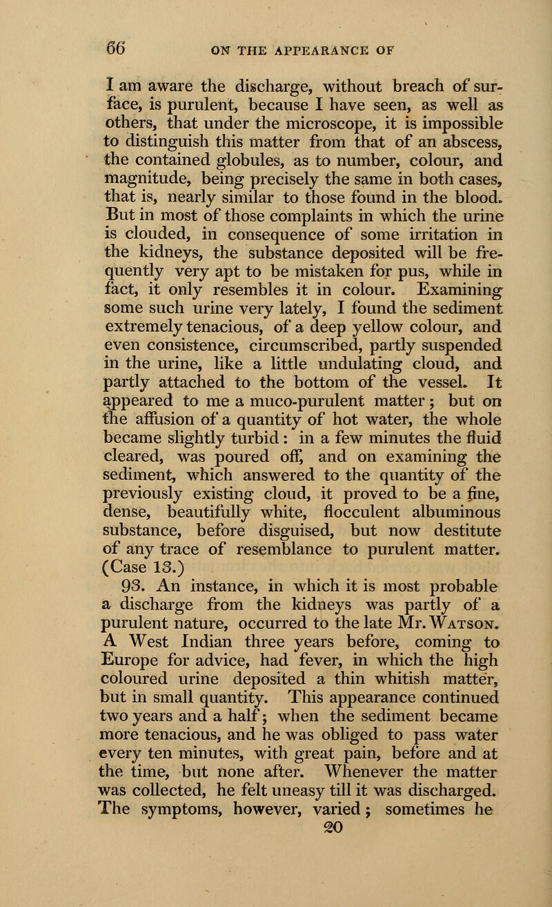 I am aware the discharge, without breach of sur- face, is purulent, because I have seen, as well as others, that under the microscope, it is impossible to distinguish this matter from that of an abscess, the contained globules, as to number, colour, and magnitude, being precisely the same in both cases, that is, nearly similar to those found in the blood. But in most of those complaints in which the urine is clouded, in consequence of some irritation in the kidneys, the substance deposited will be fre- quently very apt to be mistaken for pus, while in fact, it only resembles it in colour. Examining some such urine very lately, I found the sediment extremely tenacious, of a deep yellow colour, and even consistence, circumscribed, partly suspended in the urine, like a little undulating cloud, and partly attached to the bottom of the vessel. It appeared to me a muco-purulent matter; but on tbe affusion of a quantity of hot water, the whole became slightly turbid: in a few minutes the fluid cleared, was poured off, and on examining the sediment, which answered to the quantity of the previously existing cloud, it proved to be a fine, dense, beautifully white, flocculent albuminous substance, before disguised, but now destitute of any trace of resemblance to purulent matter. (Case 13.) 93. An instance, in which it is most probable a discharge from the kidneys was partly of a purulent nature, occurred to the late Mr. Watson. A West Indian three years before, coming to Europe for advice, had fever, in which the high coloured urine deposited a thin whitish matter, but in small quantity. This appearance continued two years and a half; when the sediment became more tenacious, and he was obliged to pass water every ten minutes, with great pain, before and at the time, but none after. Whenever the matter was collected, he felt uneasy till it was discharged. The symptoms, however, varied; sometimes he 20