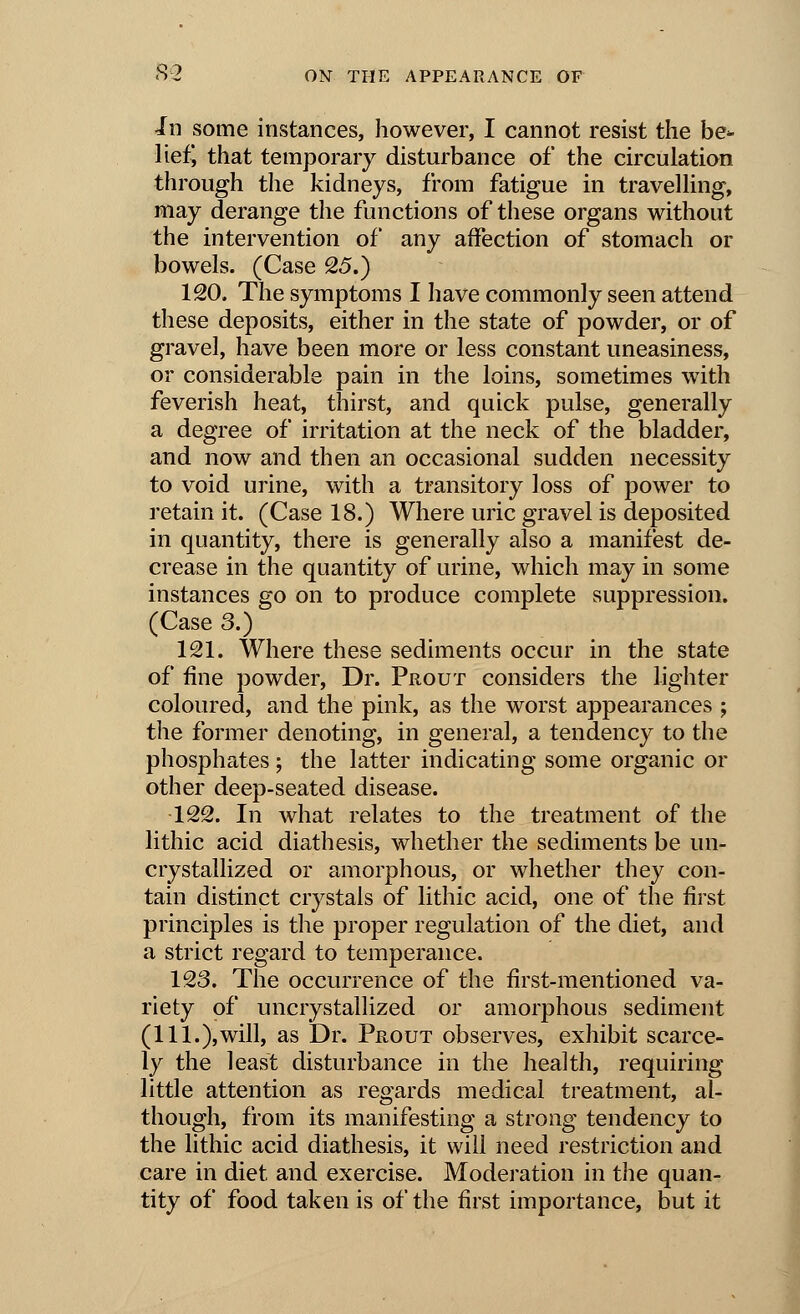 in some instances, however, I cannot resist the be* liefj that temporary disturbance of the circulation through the kidneys, from fatigue in travelling, may derange the functions of these organs without the intervention of any affection of stomach or bowels. (Case 25.) 120. The symptoms I have commonly seen attend these deposits, either in the state of powder, or of gravel, have been more or less constant uneasiness, or considerable pain in the loins, sometimes with feverish heat, thirst, and quick pulse, generally a degree of irritation at the neck of the bladder, and now and then an occasional sudden necessity to void urine, with a transitory loss of power to retain it. (Case 18.) Where uric gravel is deposited in quantity, there is generally also a manifest de- crease in the quantity of urine, which may in some instances go on to produce complete suppression. (Case 3.) 121. Where these sediments occur in the state of fine powder, Dr. Prout considers the lighter coloured, and the pink, as the worst appearances ; the former denoting, in general, a tendency to the phosphates; the latter indicating some organic or other deep-seated disease. 122. In what relates to the treatment of the lithic acid diathesis, whether the sediments be un- crystallized or amorphous, or whether they con- tain distinct crystals of lithic acid, one of the first principles is the proper regulation of the diet, and a strict regard to temperance. 123. The occurrence of the first-mentioned va- riety of uncrystallized or amorphous sediment (111.),will, as Dr. Prout observes, exhibit scarce- ly the least disturbance in the health, requiring little attention as regards medical treatment, al- though, from its manifesting a strong tendency to the lithic acid diathesis, it will need restriction and care in diet and exercise. Moderation in the quan- tity of food taken is of the first importance, but it