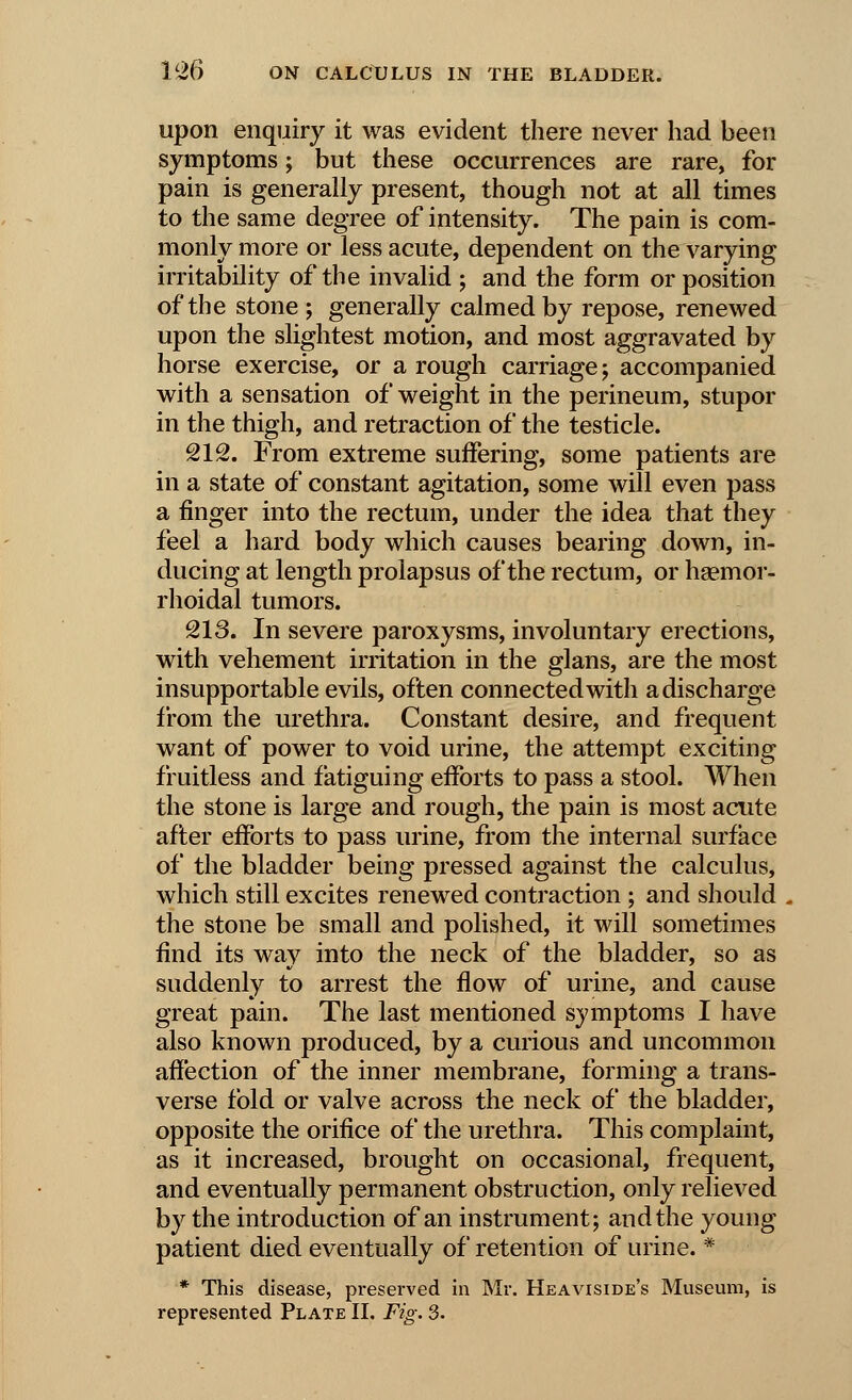 upon enquiry it was evident there never had been symptoms; but these occurrences are rare, for pain is generally present, though not at all times to the same degree of intensity. The pain is com- monly more or less acute, dependent on the varying irritability of the invalid ; and the form or position of the stone ; generally calmed by repose, renewed upon the slightest motion, and most aggravated by horse exercise, or a rough carriage j accompanied with a sensation of weight in the perineum, stupor in the thigh, and retraction of the testicle. 212. From extreme suffering, some patients are in a state of constant agitation, some will even pass a finger into the rectum, under the idea that they feel a hard body which causes bearing down, in- ducing at length prolapsus of the rectum, or haemor- rhoidal tumors. 213. In severe paroxysms, involuntary erections, with vehement irritation in the glans, are the most insupportable evils, often connected with a discharge from the urethra. Constant desire, and frequent want of power to void urine, the attempt exciting fruitless and fatiguing efforts to pass a stool. When the stone is large and rough, the pain is most acute after efforts to pass urine, from the internal surface of the bladder being pressed against the calculus, which still excites renewed contraction ; and should the stone be small and polished, it will sometimes find its wav into the neck of the bladder, so as suddenly to arrest the flow of urine, and cause great pain. The last mentioned symptoms I have also known produced, by a curious and uncommon affection of the inner membrane, forming a trans- verse fold or valve across the neck of the bladder, opposite the orifice of the urethra. This complaint, as it increased, brought on occasional, frequent, and eventually permanent obstruction, only relieved by the introduction of an instrument; and the young patient died eventually of retention of urine. * * This disease, preserved in Mr. Heaviside's Museum, is represented Plate II. Fig. 3.