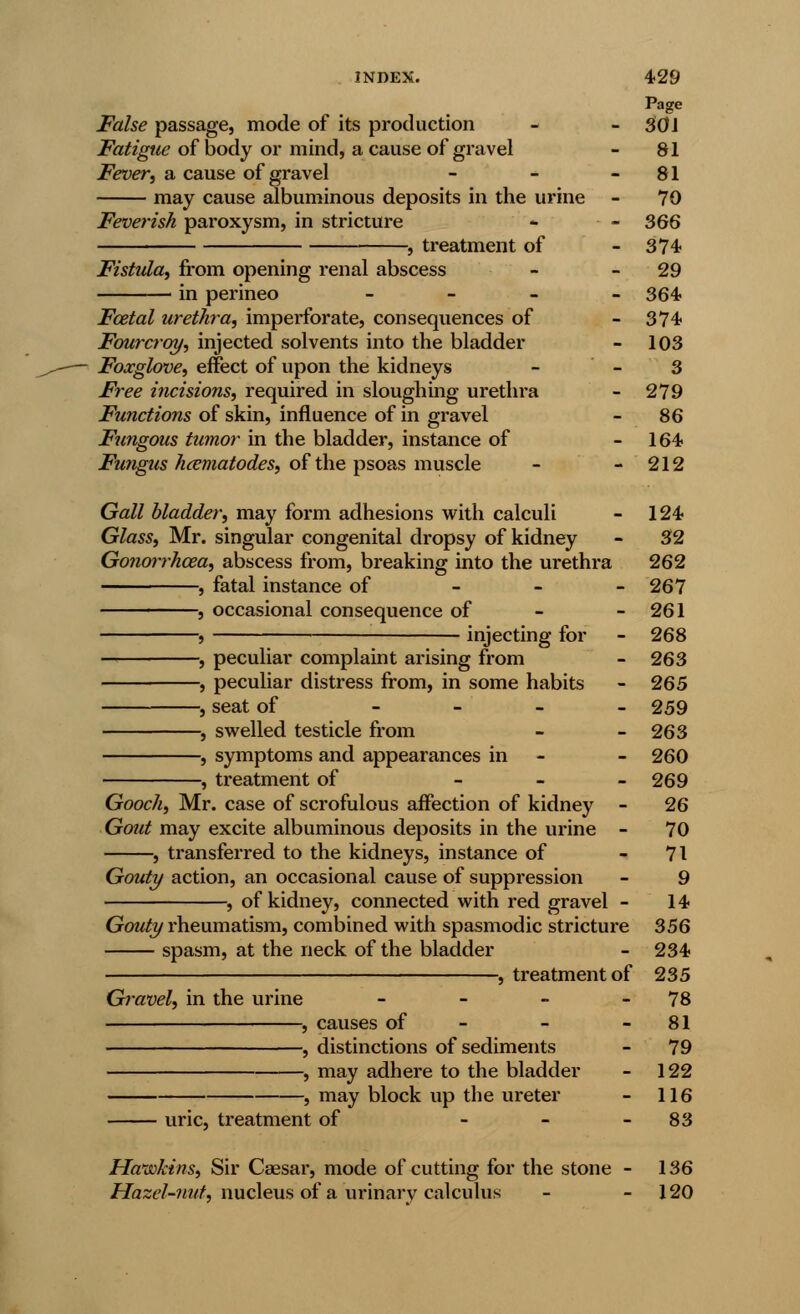 False passage, mode of its production Fatigue of body or mind, a cause of gravel Fever, a cause of gravel may cause albuminous deposits in the urine Feverish paroxysm, in stricture -, treatment of Fistula, from opening renal abscess in perineo - Foetal urethra, imperforate, consequences of Fourcroy, injected solvents into the bladder Foxglove, effect of upon the kidneys Free incisions, required in sloughing urethra Functions of skin, influence of in gravel Fungous tumor in the bladder, instance of Fungus hcematodes, of the psoas muscle Gall bladder, may form adhesions with calculi Glass, Mr. singular congenital dropsy of kidney Gotiorrhcea, abscess from, breaking into the urethra , fatal instance of , occasional consequence of , injecting for , peculiar complaint arising from , peculiar distress from, in some habits , seat of - , swelled testicle from , symptoms and appearances in , treatment of Gooch, Mr. case of scrofulous affection of kidney - Gout may excite albuminous deposits in the urine - , transferred to the kidneys, instance of Gouty action, an occasional cause of suppression , of kidney, connected with red gravel - Gouty rheumatism, combined with spasmodic stricture spasm, at the neck of the bladder , treatment of Gravel, in the urine uric, treatment of , causes of - -, distinctions of sediments -, may adhere to the bladder -, may block up the ureter Hawkins, Sir Caesar, mode of cutting for the stone Hazel-nut, nucleus of a urinary calculus Page 301 81 81 70 366 374 29 364. 374- 103 3 279 86 164- 212 124- 32 262 267 261 268 263 265 259 263 260 269 26 70 71 9 14. 356 234- 235 78 81 79 122 116 83 136 120