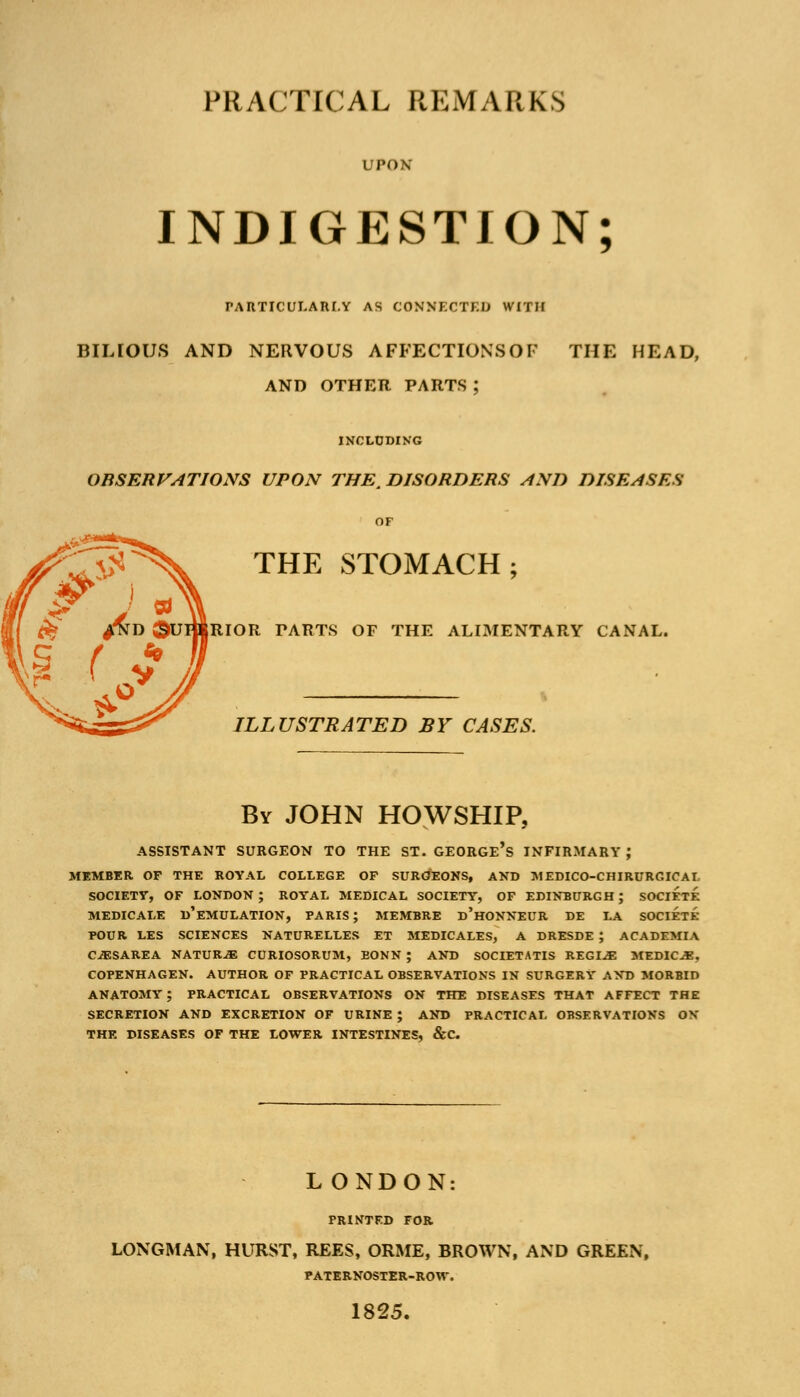 PRACTICAL REMARKS UPON' INDIGESTION; PARTICULARLY AS CONNECTED WITH BILIOUS AND NERVOUS AFFECTIONS OF THE HEAD, AND OTHER PARTS ; INCLUDING OBSERVATIONS UPON THE. DISORDERS AND DISEASES OF THE STOMACH; RIOR PARTS OF THE ALIMENTARY CANAL. ILLUSTRATED BY CASES. By JOHN HOWSHIP, ASSISTANT SURGEON TO THE ST. GEORGE'S INFIRMARY ; MEMBER OF THE ROYAL COLLEGE OF SURGEONS, AND MEDICO-CHIRURGICAI SOCIETY, OF LONDON; ROYAL MEDICAL SOCIETY, OF EDINBURGH; SOCIETE MEDICALE D'EMULATION, PARIS; MEMBRE d'hONNEUR DE LA SOCIETE POUR LES SCIENCES NATURELLES ET MEDICALES, A DRESDE ; ACADEMIA CJESAREA NATUR-3E CURIOSORUM, EONN ; AND SOCIETATIS REGL.E MEDICO. COPENHAGEN. AUTHOR OF PRACTICAL OBSERVATIONS IN SURGERY AND MORBID ANATOMY ; PRACTICAL OBSERVATIONS ON THE DISEASES THAT AFFECT THE SECRETION AND EXCRETION OF URINE ; AND PRACTICAL OBSERVATIONS ON THE DISEASES OF THE LOWER INTESTINES, &C L ONDON: PRINTED FOR LONGMAN, HURST, REES, ORME, BROWN, AND GREEN, PATERNOSTER-ROW. 1825.