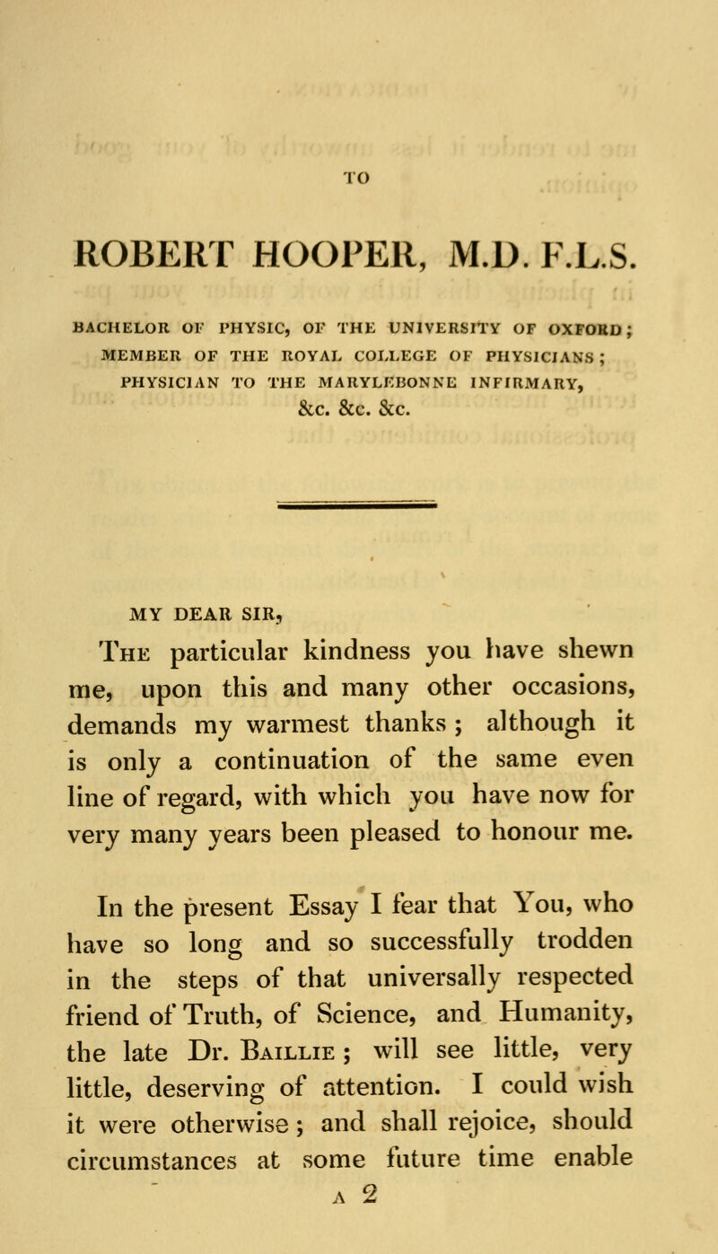 TO ROBERT HOOPER, M.D. F.L.S BACHELOR OF PHYSIC, OF THE UNIVERSITY OF OXFOKD J MEMBER OF THE ROYAL COLLEGE OF PHYSICIANS ; PHYSICIAN TO THE MARYLEBONNE INFIRMARY, &C. &C. &C. MY DEAR SIR, The particular kindness you have shewn me, upon this and many other occasions, demands my warmest thanks ; although it is only a continuation of the same even line of regard, with which you have now for very many years been pleased to honour me. In the present Essay I fear that You, who have so long and so successfully trodden in the steps of that universally respected friend of Truth, of Science, and Humanity, the late Dr. Baillie ; will see little, very little, deserving of attention. I could wish it were otherwise; and shall rejoice, should circumstances at some future time enable a 2