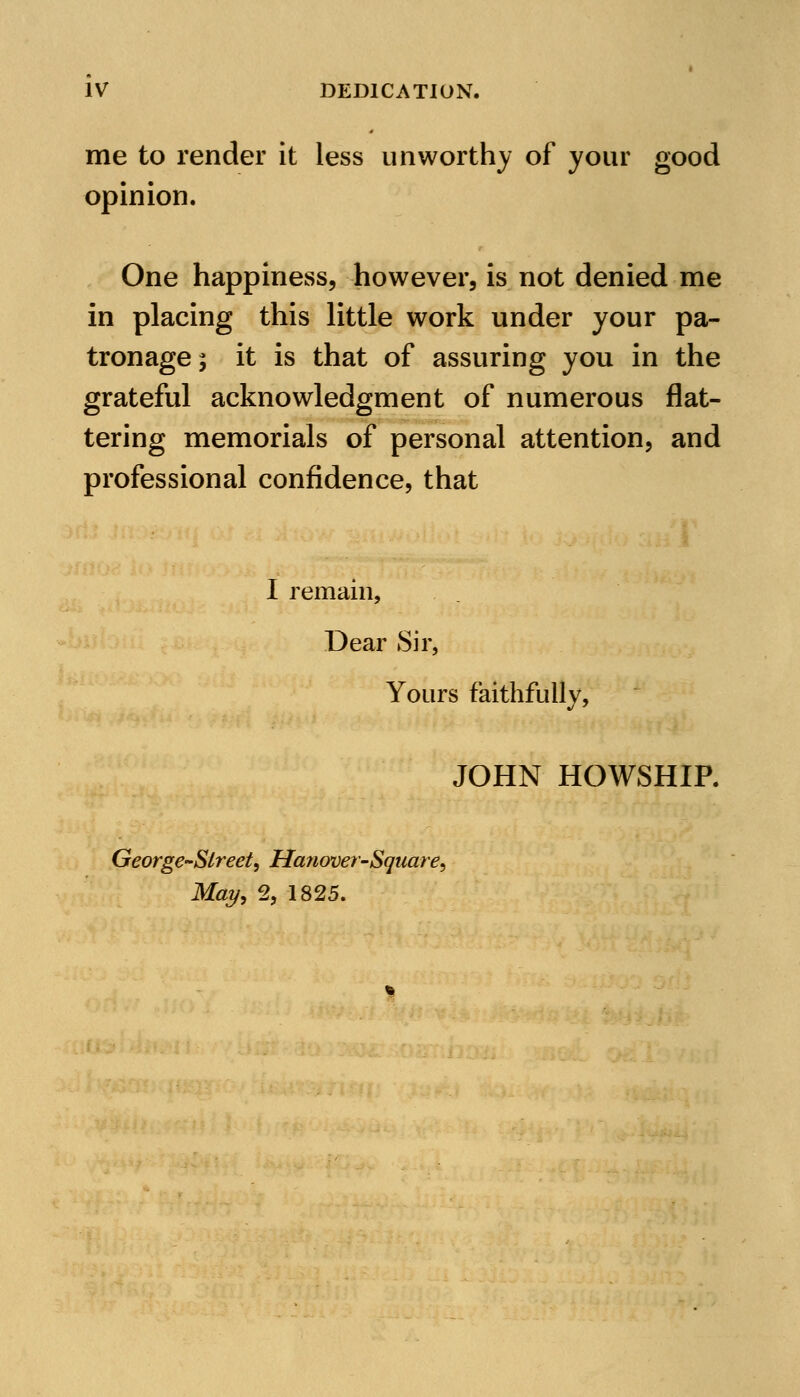 me to render it less unworthy of your good opinion. One happiness, however, is not denied me in placing this little work under your pa- tronage; it is that of assuring you in the grateful acknowledgment of numerous flat- tering memorials of personal attention, and professional confidence, that I remain, Dear Sir, Yours faithfully, JOHN HOWSHIP. George-Street, Ha?wver~Square, May, 2, 1825.