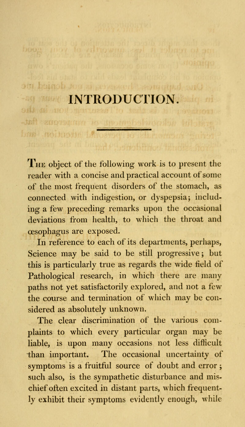 INTRODUCTION The object of the following work is to present the reader with a concise and practical account of some of the most frequent disorders of the stomach, as connected with indigestion, or dyspepsia; includ- ing a few preceding remarks upon the occasional deviations from health, to which the throat and oesophagus are exposed. In reference to each of its departments, perhaps, Science may be said to be still progressive; but this is particularly true as regards the wide field of Pathological research, in which there are many paths not yet satisfactorily explored, and not a few the course and termination of which may be con- sidered as absolutely unknown, The clear discrimination of the various com- plaints to which every particular organ may be liable, is upon many occasions not less difficult than important. The occasional uncertainty of symptoms is a fruitful source of doubt and error; such also, is the sympathetic disturbance and mis- chief often excited in distant parts, which frequent- ly exhibit their symptoms evidently enough, while