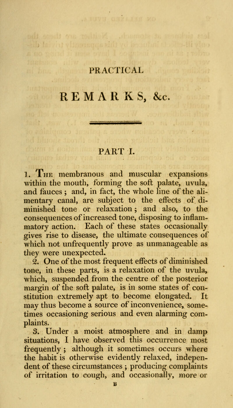 PRACTICAL REMARKS, &c PART I. 1. The membranous and muscular expansions within the mouth, forming the soft palate, uvula, and fauces ; and, in fact, the whole line of the ali- mentary canal, are subject to the effects of di- minished tone or relaxation; and also, to the consequences of increased tone, disposing to inflam- matory action. Each of these states occasionally gives rise to disease, the ultimate consequences of which not unfrequently prove as unmanageable as they were unexpected. 2. One of the most frequent effects of diminished tone, in these parts, is a relaxation of the uvula, which, suspended from the centre of the posterior margin of the soft palate, is in some states of con- stitution extremely apt to become elongated. It may thus become a source of inconvenience, some- times occasioning serious and even alarming com- plaints, 5. Under a moist atmosphere and in damp situations, I have observed this occurrence most frequently ; although it sometimes occurs where the habit is otherwise evidently relaxed, indepen- dent of these circumstances ; producing complaints of irritation to cough, and occasionally, more or