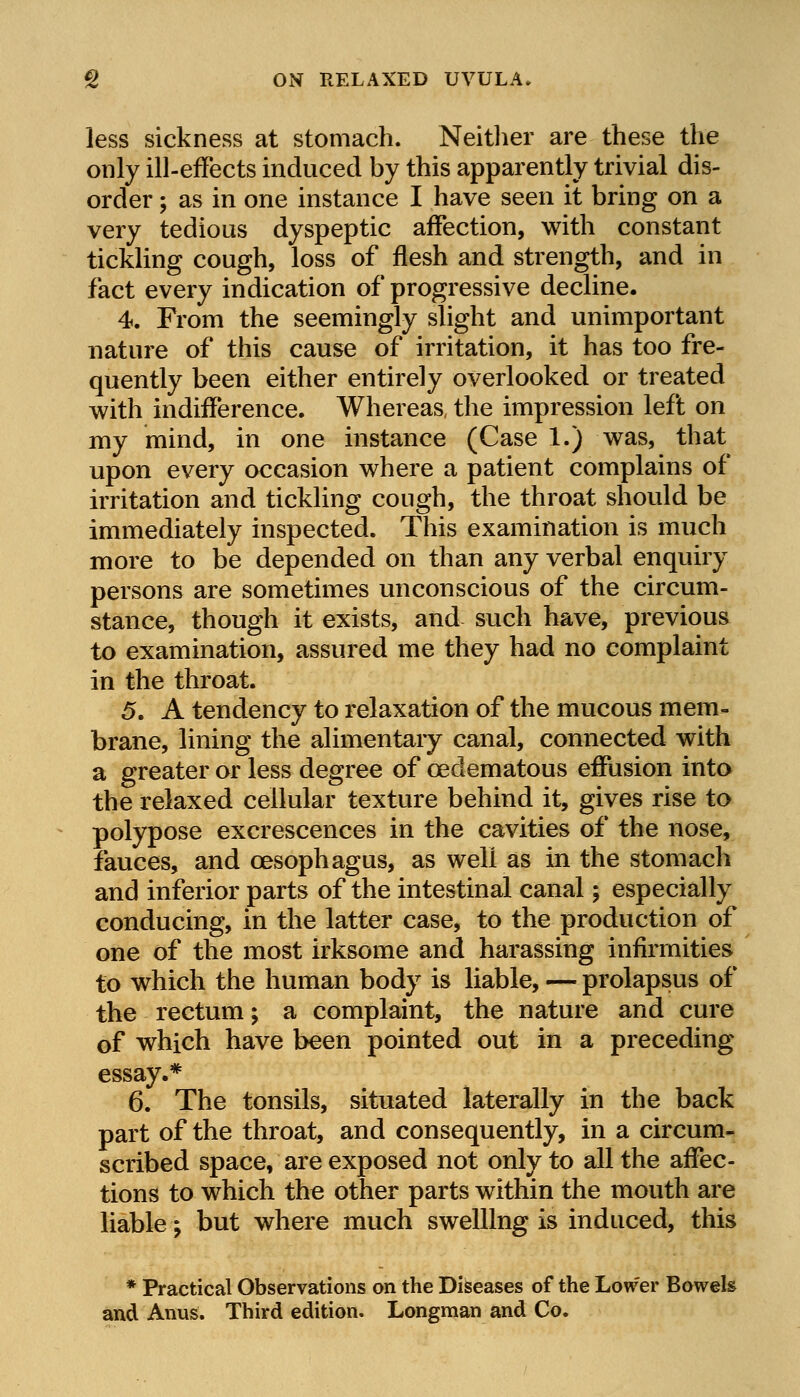 g ON RELAXED UVULA. less sickness at stomach. Neither are these the only ill-effects induced by this apparently trivial dis- order ; as in one instance I have seen it bring on a very tedious dyspeptic affection, with constant tickling cough, loss of flesh and strength, and in fact every indication of progressive decline. 4. From the seemingly slight and unimportant nature of this cause of irritation, it has too fre- quently been either entirely overlooked or treated with indifference. Whereas, the impression left on my mind, in one instance (Case 1.) was, that upon every occasion where a patient complains of irritation and tickling cough, the throat should be immediately inspected. This examination is much more to be depended on than any verbal enquiry persons are sometimes unconscious of the circum- stance, though it exists, and such have, previous to examination, assured me they had no complaint in the throat. 5. A tendency to relaxation of the mucous mem- brane, lining the alimentary canal, connected with a greater or less degree of cedematous effusion into the relaxed cellular texture behind it, gives rise to polypose excrescences in the cavities of the nose, fauces, and oesophagus, as well as in the stomach and inferior parts of the intestinal canal; especially conducing, in the latter case, to the production of one of the most irksome and harassing infirmities to which the human body is liable, — prolapsus of the rectum; a complaint, the nature and cure of which have been pointed out in a preceding essay.* 6. The tonsils, situated laterally in the back part of the throat, and consequently, in a circum- scribed space, are exposed not only to all the affec- tions to which the other parts within the mouth are liable; but where much swelling is induced, this * Practical Observations on the Diseases of the Lower Bowels and Anus. Third edition. Longman and Co.