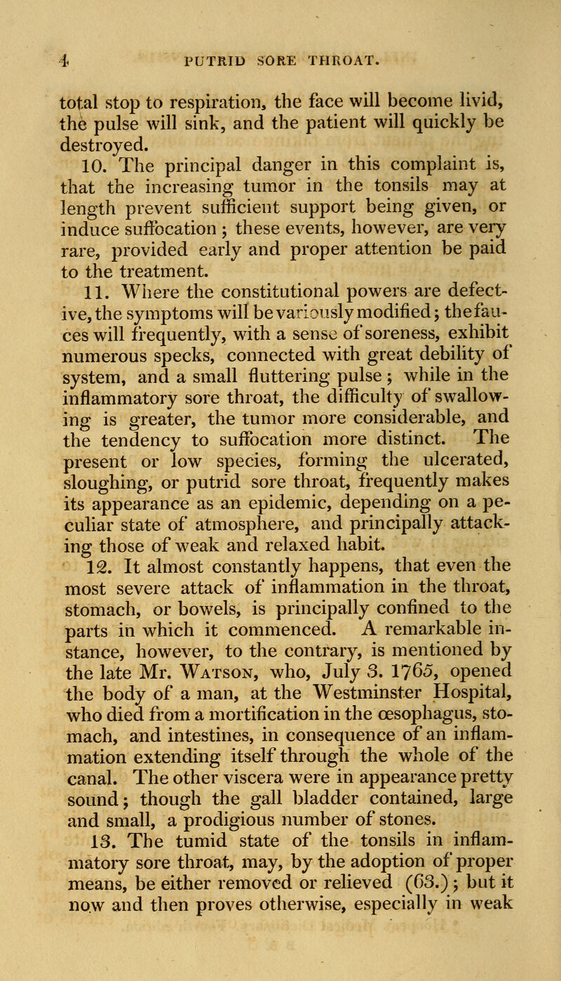 PUTRID SORE THROAT. total stop to respiration, the face will become livid, the pulse will sink, and the patient will quickly be destroyed. 10. The principal danger in this complaint is, that the increasing tumor in the tonsils may at length prevent sufficient support being given, or induce suffocation ; these events, however, are very rare, provided early and proper attention be paid to the treatment. 11. Where the constitutional powers are defect- ive, the symptoms will be variously modified; the fau- ces will frequently, with a sense of soreness, exhibit numerous specks, connected with great debility of system, and a small fluttering pulse ; while in the inflammatory sore throat, the difficulty of swallow- ing is greater, the tumor more considerable, and the tendency to suffocation more distinct. The present or low species, forming the ulcerated, sloughing, or putrid sore throat, frequently makes its appearance as an epidemic, depending on a pe- culiar state of atmosphere, and principally attack- ing those of weak and relaxed habit. 12. It almost constantly happens, that even the most severe attack of inflammation in the throat, stomach, or bowels, is principally confined to the parts in which it commenced. A remarkable in- stance, however, to the contrary, is mentioned by the late Mr. Watson, who, July 3. 1765, opened the body of a man, at the Westminster Hospital, who died from a mortification in the oesophagus, sto- mach, and intestines, in consequence of an inflam- mation extending itself through the whole of the canal. The other viscera were in appearance pretty sound; though the gall bladder contained, large and small, a prodigious number of stones. 13. The tumid state of the tonsils in inflam- matory sore throat, may, by the adoption of proper means, be either removed or relieved (63.)-, but it now and then proves otherwise, especially in weak