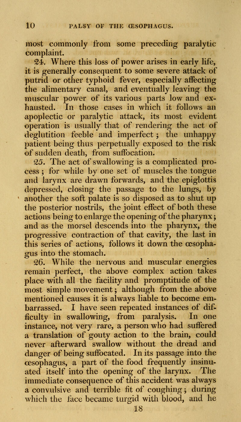 most commonly from some preceding paralytic complaint. 24. Where this loss of power arises in early life, it is generally consequent to some severe attack of putrid or other typhoid fever, especially affecting the alimentary canal, and eventually leaving the muscular power of its various parts low and ex- hausted. In those cases in which it follows an apoplectic or paralytic attack, its most evident operation is usually that of rendering the act of deglutition feeble and imperfect ; the unhappy patient being thus perpetually exposed to the risk of sudden death, from suffocation. 25. The act of swallowing is a complicated pro- cess ; for while by one set of muscles the tongue and larynx are drawn forwards, and the epiglottis depressed, closing the passage to the lungs, by another the soft palate is so disposed as to shut up the posterior nostrils, the joint effect of both these actions being to enlarge the opening of the pharynx; and as the morsel descends into the pharynx, the progressive contraction of that cavity, the last in this series of actions, follows it down the oesopha- gus into the stomach. 26. While the nervous and muscular energies remain perfect, the above complex action takes place with all the facility and promptitude of the most simple movement; although from the above mentioned causes it is always liable to become em- barrassed. I have seen repeated instances of dif- ficulty in swallowing, from paralysis. In one instance, not very rare, a person who had suffered a translation of gouty action to the brain, could never afterward swallow without the dread and danger of being suffocated. In its passage into the oesophagus, a part of the food frequently insinu- ated itself into the opening of the larynx. The immediate consequence of this accident was always a convulsive and terrible fit of coughing; during which the face became turgid with blood, and he 18