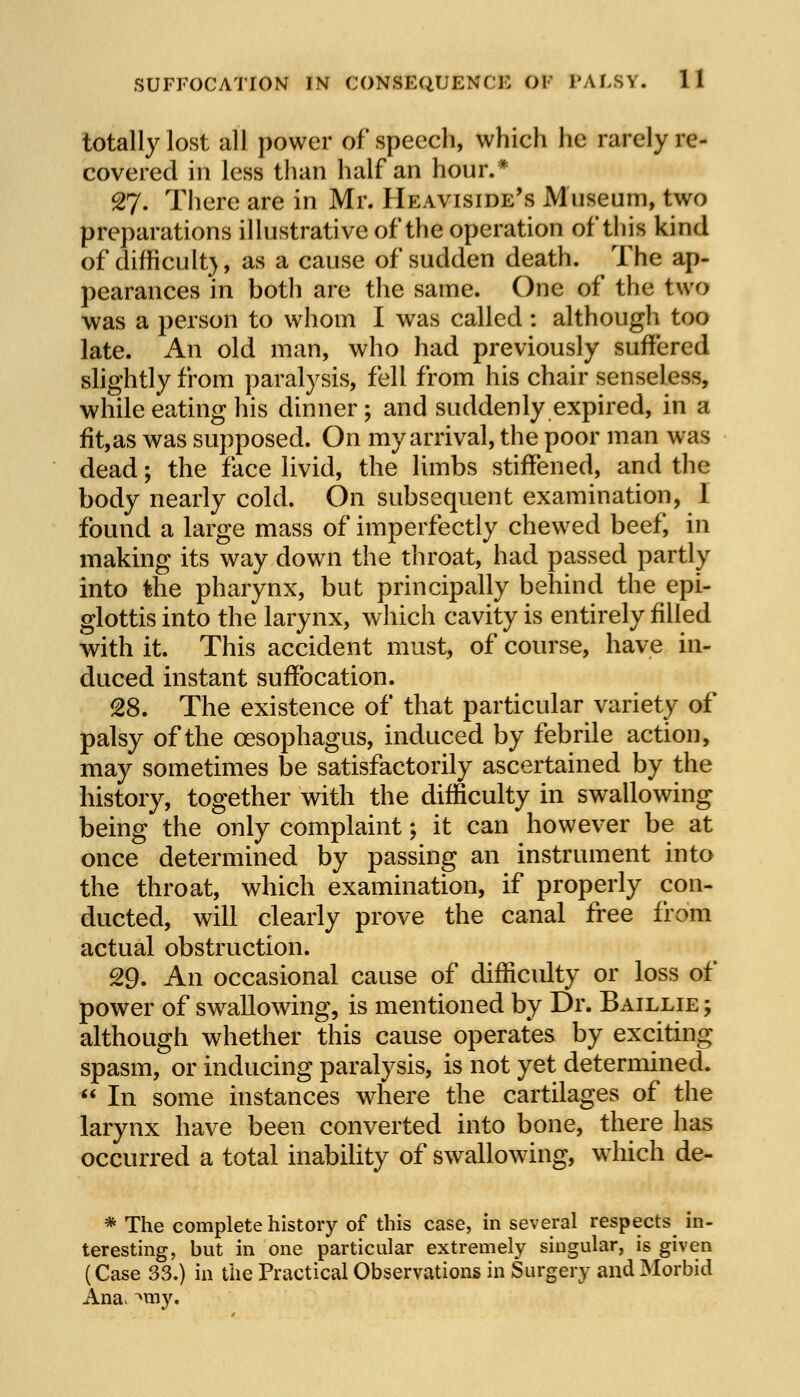 totally lost all power of speech, which he rarely re- covered in less than half an hour.* 27. There are in Mr. Heaviside's Museum, two preparations illustrative of the operation of this kind of difficult}, as a cause of sudden death. The ap- pearances in both are the same. One of the two was a person to whom I was called : although too late. An old man, who had previously suffered slightly from paralysis, fell from his chair senseless, while eating his dinner; and suddenly expired, in a fit,as was supposed. On my arrival, the poor man was dead; the face livid, the limbs stiffened, and the body nearly cold. On subsequent examination, 1 found a large mass of imperfectly chewed beef, in making its way down the throat, had passed partly into the pharynx, but principally behind the epi- glottis into the larynx, which cavity is entirely filled with it. This accident must, of course, have in- duced instant suffocation. 28. The existence of that particular variety of palsy of the oesophagus, induced by febrile action, may sometimes be satisfactorily ascertained by the history, together with the difficulty in swallowing being the only complaint \ it can however be at once determined by passing an instrument into the throat, which examination, if properly con- ducted, will clearly prove the canal free from actual obstruction. 29. An occasional cause of difficulty or loss of power of swallowing, is mentioned by Dr. Baillie ; although whether this cause operates by exciting spasm, or inducing paralysis, is not yet determined. In some instances where the cartilages of the larynx have been converted into bone, there has occurred a total inability of swallowing, which de- * The complete history of this case, in several respects in- teresting, but in one particular extremely singular, is given (Case 33.) in the Practical Observations in Surgery and Morbid Ana> Amy.