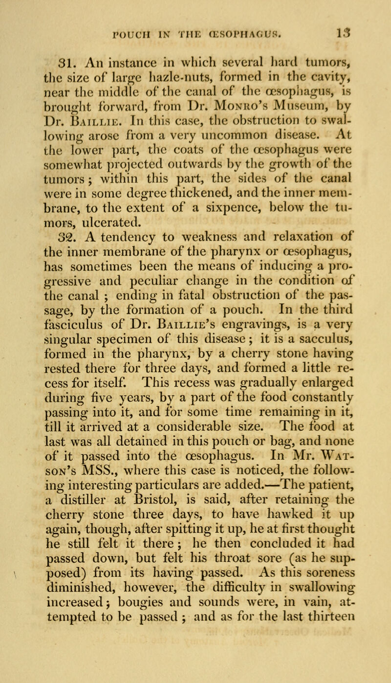 31. An instance in which several hard tumors, the size of large hazle-nuts, formed in the cavity, near the middle of the canal of the oesophagi!*, is brought forward, from Dr. Monro's Museum, by Dr. Baillie. In this case, the obstruction to swal- lowing arose from a very uncommon disease. At the lower part, the coats of the oesophagus were somewhat projected outwards by the growth of the tumors ; within this part, the sides of the canal were in some degree thickened, and the inner mem- brane, to the extent of a sixpence, below the tu- mors, ulcerated. 32. A tendency to weakness and relaxation of the inner membrane of the pharynx or oesophagus, has sometimes been the means of inducing a pro- gressive and peculiar change in the condition of the canal ; ending in fatal obstruction of the pas- sage, by the formation of a pouch. In the third fasciculus of Dr. Baillie's engravings, is a very singular specimen of this disease ; it is a sacculus, formed in the pharynx, by a cherry stone having rested there for three days, and formed a little re- cess for itself. This recess was gradually enlarged during five years, by a part of the food constantly passing into it, and for some time remaining in it, till it arrived at a considerable size. The food at last was all detained in this pouch or bag, and none of it passed into the oesophagus. In Mr. Wat- son's MSS., where this case is noticed, the follow- ing interesting particulars are added.—The patient, a distiller at Bristol, is said, after retaining the cherry stone three days, to have hawked it up again, though, after spitting it up, he at first thought he still felt it there ; he then concluded it had passed down, but felt his throat sore (as he sup- posed) from its having passed. As this soreness diminished, however, the difficulty in swallowing increased $ bougies and sounds were, in vain, at- tempted to be passed ; and as for the last thirteen