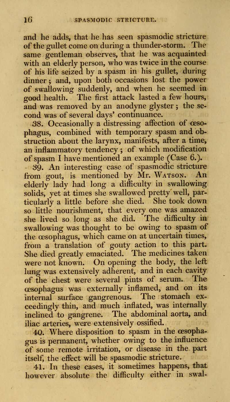 and he adds, that he has seen spasmodic stricture of the gullet come on during a thunder-storm. The same gentleman observes, that he was acquainted with an elderly person, who was twice in the course of his life seized by a spasm in his gullet, during dinner; and, upon both occasions lost the power of swallowing suddenly, and when he seemed in good health. The first attack lasted a few hours, and was removed by an anodyne glyster ; the se- cond was of several days' continuance. 38. Occasionally a distressing affection of oeso- phagus, combined with temporary spasm and ob- struction about the larynx, manifests, after a time, an inflammatory tendency ; of which modification of spasm I have mentioned an example (Case 6.). 39. An interesting case of spasmodic stricture from gout, is mentioned by Mr. Watson. An elderly lady had long a difficulty in swallowing solids, yet at times she swallowed pretty' well, par- ticularly a little before she died. She took down so little nourishment, that every one was amazed she lived so long as she did. The difficulty in swallowing was thought to be owing to spasm of the oesophagus, which came on at uncertain times, from a translation of gouty action to this part. She died greatly emaciated. The medicines taken were not known. On opening the body, the left lung was extensively adherent, and in each cavity of the chest were several pints of serum. The oesophagus was externally inflamed, and on its internal surface gangrenous. The stomach ex- ceedingly thin, and much inflated, was internally inclined to gangrene. The abdominal aorta, and iliac arteries, were extensively ossified. 40. Where disposition to spasm in the oesopha- gus is permanent, whether owing to the influence of some remote irritation, or disease in the part itself, the effect will be spasmodic stricture. 41. In these cases, it sometimes happens, that however absolute the difficulty either in swal-