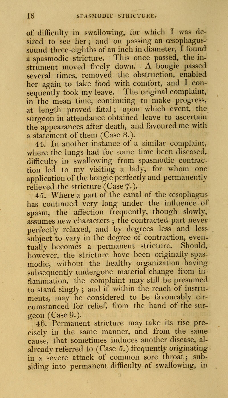 of difficulty in swallowing, for which I was de- sired to see her; and on passing an oesophagus- sound three-eighths of an inch in diameter, I found a spasmodic stricture. This once passed, the in- strument moved freely down. A bougie passed several times, removed the obstruction, enabled her again to take food with comfort, and I con- sequently took my leave. The original complaint, in the mean time, continuing to make progress, at length proved fatal ; upon which event, the surgeon in attendance obtained leave to ascertain the appearances after death, and favoured me with a statement of them (Case 8.). 44. In another instance of a similar complaint, where the lungs had for some time been diseased, difficulty in swallowing from spasmodic contrac- tion led to my visiting a lady, for whom one application of the bougie perfectly and permanently relieved the stricture (Case 7.). 45. Where a part of the canal of the oesophagus has continued very long under the influence of spasm, the affection frequently, though slowly, assumes new characters ; the contracted part never perfectly relaxed, and by degrees less and less subject to vary in the degree of contraction, even- tually becomes a permanent stricture. Should, however, the stricture have been originally spas- modic, without the healthy organization having subsequently undergone material change from in ilammation, the complaint may still be presumed to stand singly; and if within the reach of instru- ments, may be considered to be favourably cir- cumstanced for relief, from the hand of the sur- geon (Case 90- 46. Permanent stricture may take its rise pre- cisely in the same manner, and from the same cause, that sometimes induces another disease, al- already referred to (Case 5.) frequently originating in a severe attack of common sore throat; sub- siding into permanent difficulty of swallowing, in