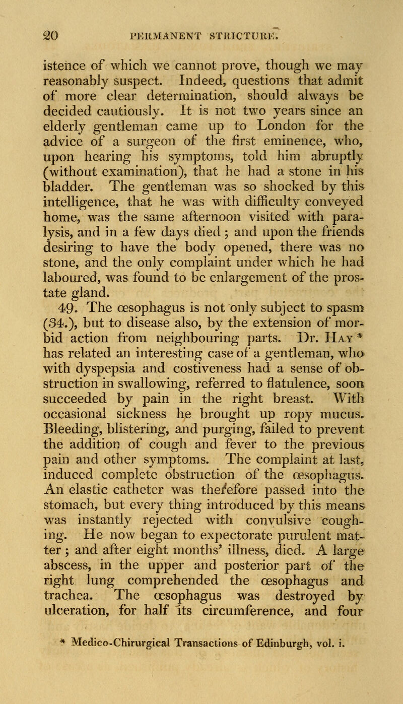 istence of which we cannot prove, though we may reasonably suspect. Indeed, questions that admit of more clear determination, should always be decided cautiously. It is not two years since an elderly gentleman came up to London for the advice of a surgeon of the first eminence, who, upon hearing his symptoms, told him abruptly (without examination), that he had a stone in his bladder. The gentleman was so shocked by this intelligence, that he was with difficulty conveyed home, was the same afternoon visited with para- lysis, and in a few days died ; and upon the friends desiring to have the body opened* there was no stone, and the only complaint under which he had laboured, was found to be enlargement of the pros- tate gland. 49. The oesophagus is not only subject to spasm (34.), but to disease also, by the extension of mor- bid action from neighbouring parts. Dr. Hay # has related an interesting case of a gentleman, who with dyspepsia and costiveness had a sense of ob- struction in swallowing, referred to flatulence, soon succeeded by pain in the right breast. With occasional sickness he brought up ropy mucus. Bleeding, blistering, and purging, failed to prevent the addition of cough and fever to the previous pain and other symptoms. The complaint at last, induced complete obstruction of the oesophagus. An elastic catheter was therefore passed into the stomach, but every thing introduced by this means was instantly rejected with convulsive cough- ing. He now began to expectorate purulent mat- ter 5 and after eight months' illness, died. A large abscess, in the upper and posterior part of the right lung comprehended the oesophagus and trachea. The oesophagus was destroyed by ulceration, for half Its circumference, and four * Medico-Chirurgical Transactions of Edinburgh, vol. i.