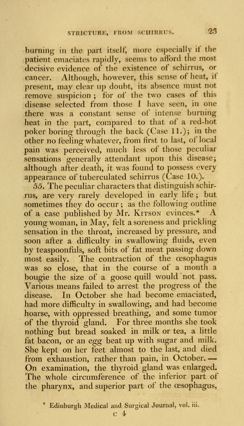 burning in the part itself) more especially if the patient emaciates rapidly, seems to afford the most decisive evidence of* the existence of schirrus, or cancer. Although, however, this sense of heat, if present, may clear up doubt, its absence must not remove suspicion ; for of the two cases of this disease selected from those I have seen, in one there was a constant sense of intense burning heat in the part, compared to that of a red-hot poker boring through the back (Case 11.); hi the other no feeling whatever, from first to last, of local pain was perceived, much less of those peculiar sensations generally attendant upon this disease; although after death, it was found to possess every appearance of tuberculated schirrus (Case 10.). 55. The peculiar characters that distinguish schir- rus, are very rarely developed in early life ; but sometimes they do occur; as the following outline of a case published by Mr. Kitson evinces.* A young woman, in May, felt a soreness and prickling sensation in the throat, increased by pressure, and soon after a difficulty in swallowing fluids, even by teaspoonfuls, soft bits of fat meat passing down most easily. The contraction of the oesophagus was so close, that in the course of a month a bougie the size of a goose quill would not pass. Various means failed to arrest the progress of the disease. In October she had become emaciated, had more difficulty in swallowing, and had become hoarse, with oppressed breathing, and some tumor of the thyroid gland. For three months she took nothing but bread soaked in milk or tea, a little fat bacon, or an egg beat up with sugar and milk. She kept on her feet almost to the last, and died from exhaustion, rather than pain, in October. — On examination, the thyroid gland was enlarged. The whole circumference of the inferior part of the pharynx, and superior part of the oesophagus, * Edinburgh Medical and Surgical Journal, vol. iii. c 4*