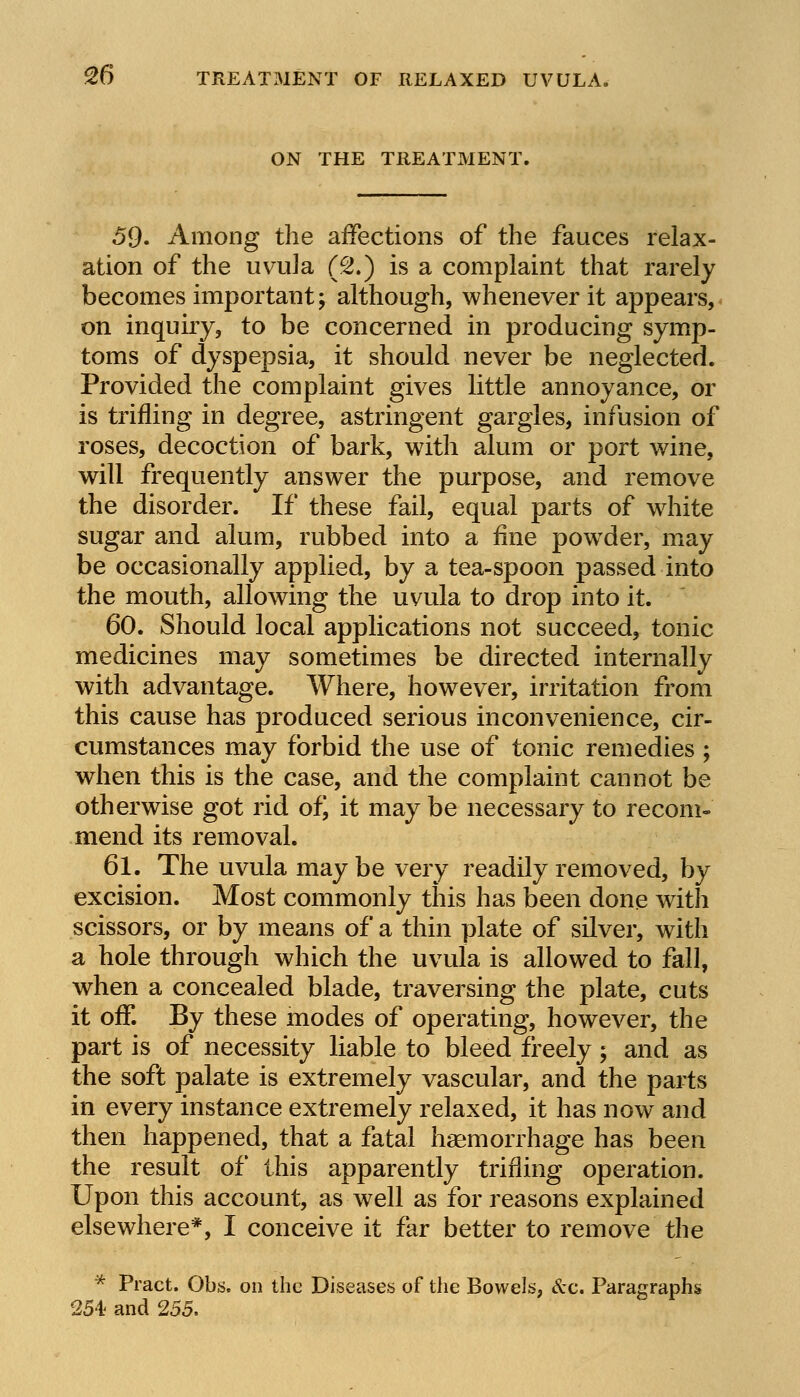 ON THE TREATMENT. 59. Among the affections of the fauces relax- ation of the uvula (2.) is a complaint that rarely becomes important; although, whenever it appears, on inquiry, to be concerned in producing symp- toms of dyspepsia, it should never be neglected. Provided the complaint gives little annoyance, or is trifling in degree, astringent gargles, infusion of roses, decoction of bark, with alum or port wine, will frequently answer the purpose, and remove the disorder. If these fail, equal parts of white sugar and alum, rubbed into a fine powTder, may be occasionally applied, by a tea-spoon passed into the mouth, allowing the uvula to drop into it. 60. Should local applications not succeed, tonic medicines may sometimes be directed internally with advantage. Where, however, irritation from this cause has produced serious inconvenience, cir- cumstances may forbid the use of tonic remedies ; when this is the case, and the complaint cannot be otherwise got rid of, it may be necessary to recom- mend its removal. 61. The uvula may be very readily removed, by excision. Most commonly this has been done with scissors, or by means of a thin plate of silver, with a hole through which the uvula is allowed to fall, when a concealed blade, traversing the plate, cuts it off. By these modes of operating, however, the part is of necessity liable to bleed freely; and as the soft palate is extremely vascular, and the parts in every instance extremely relaxed, it has now and then happened, that a fatal haemorrhage has been the result of this apparently trifling operation. Upon this account, as well as for reasons explained elsewhere*, I conceive it far better to remove the * Pract. Obs, on the Diseases of the Bowels, &c. Paragraphs 254; and 255.