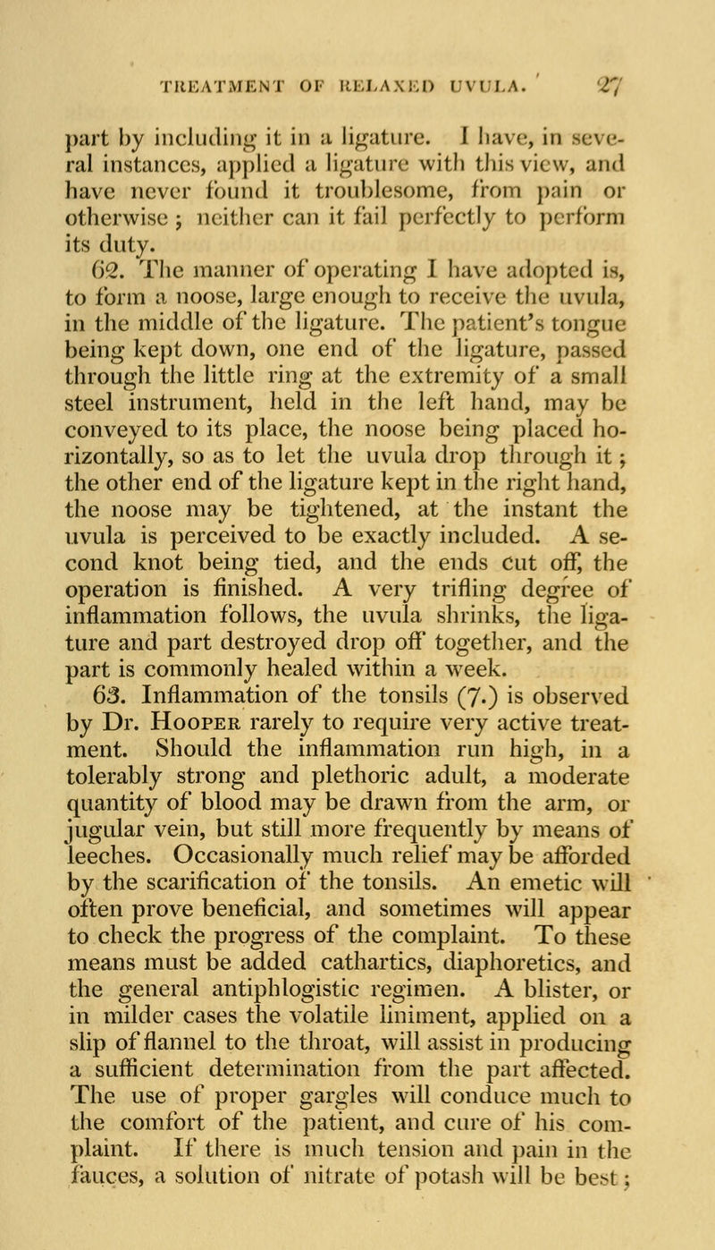part by including it in a Ligature. I have, in seve- ral instances, applied a ligature with this view, and have never found it troublesome, from p.-iin or otherwise ; neither can it fail perfectly to perform its dnty. ()Q. The manner of operating I have adopted is, to form a noose, large enough to receive the uvula, in the middle of the ligature. The patient's tongue being kept down, one end of the ligature, passed through the little ring at the extremity of a small steel instrument, held in the left hand, may be conveyed to its place, the noose being placed ho- rizontally, so as to let the uvula drop through it; the other end of the ligature kept in the right hand, the noose may be tightened, at the instant the uvula is perceived to be exactly included. A se- cond knot being tied, and the ends Cut off, the operation is finished. A very trifling degree of inflammation follows, the uvula shrinks, the liga- ture and part destroyed drop off together, and the part is commonly healed within a wreek. 63. Inflammation of the tonsils (7.) is observed by Dr. Hooper rarely to require very active treat- ment. Should the inflammation run high, in a tolerably strong and plethoric adult, a moderate quantity of blood may be drawn from the arm, or jugular vein, but still more frequently by means of leeches. Occasionally much relief may be afforded by the scarification of the tonsils. An emetic will often prove beneficial, and sometimes will appear to check the progress of the complaint. To these means must be added cathartics, diaphoretics, and the general antiphlogistic regimen. A blister, or in milder cases the volatile liniment, applied on a slip of flannel to the throat, will assist in producing a sufficient determination from the part affected. The use of proper gargles will conduce much to the comfort of the patient, and cure of his com- plaint. If there is much tension and pain in the fauces, a solution of nitrate of potash will be best;