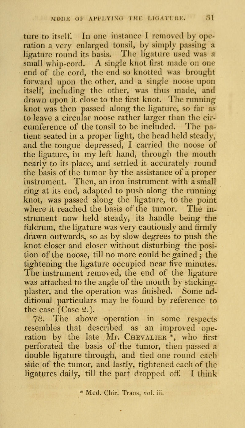 tore to itself. In one instance I removed by ope- ration a very enlarged tonsil, by simply passing a ligature round its basis. The ligature used was a small whip-cord. A single knot first made on one end of the cord, the end so knotted was brought forward upon the other, and a single noose upon itself including the other, was thus made, and drawn upon it close to the first knot. The running knot was then passed along the ligature, so far as to leave a circular noose rather larger than the cir- cumference of the tonsil to be included. The pa- tient seated in a proper light, the head held steady, and the tongue depressed, I carried the noose of the ligature, in my left hand, through the mouth nearly to its place, and settled it accurately round the basis of the tumor by the assistance of a proper instrument. Then, an iron instrument with a small ring at its end, adapted to push along the running knot, was passed along the ligature, to the point where it reached the basis of the tumor. The in- strument now held steady, its handle being the fulcrum, the ligature was very cautiously and firmly drawn outwards, so as by slow degrees to push the knot closer and closer without disturbing the posi- tion of the noose, till no more could be gained ; the tightening the ligature occupied near five minutes. The instrument removed, the end of the ligature was attached to the angle of the mouth by sticking- plaster, and the operation was finished. Some ad- ditional particulars may be found by reference to the case (Case 2.). 72. The above operation in some respects resembles that described as an improved ope- ration by the late Mr. Chevalier *, who first perforated the basis of the tumor, then passed a double ligature through, and tied one round each side of the tumor, and lastly, tightened each of the ligatures daily, till the part dropped off. I think * Med. Chir. Trans, vol. iii.