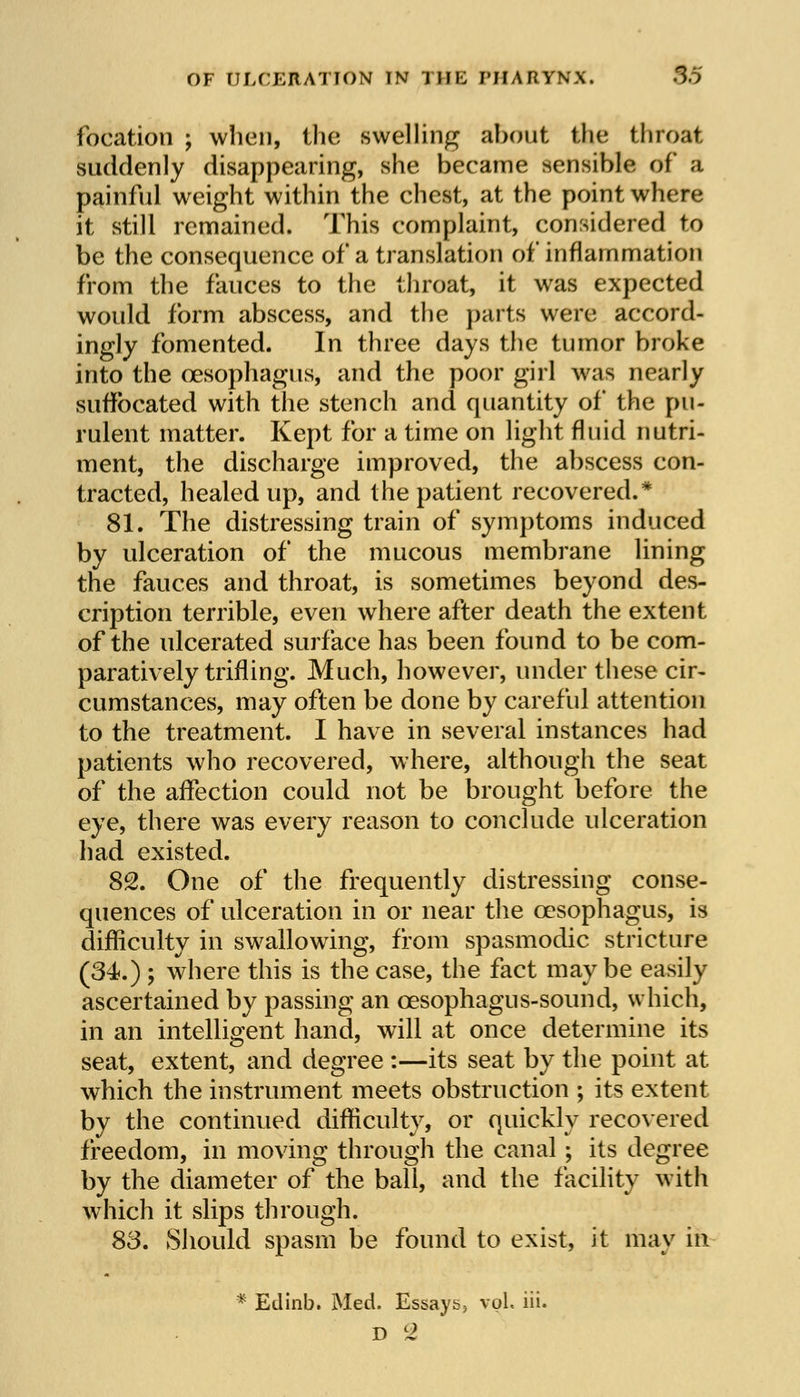 focation ; when, the swelling about the throat suddenly disappearing, she became sensible of a painful weight within the chest, at the point where it still remained. This complaint, considered to be the consequence of a translation of inflammation from the fauces to the throat, it was expected would form abscess, and the parts were accord- ingly fomented. In three days the tumor broke into the oesophagus, and the poor girl was nearly suffocated with the stench and quantity of the pu- rulent matter. Kept for a time on light fluid nutri- ment, the discharge improved, the abscess con- tracted, healed up, and the patient recovered.* 81. The distressing train of symptoms induced by ulceration of the mucous membrane lining the fauces and throat, is sometimes beyond des- cription terrible, even where after death the extent of the ulcerated surface has been found to be com- paratively trifling. Much, however, under these cir- cumstances, may often be done by careful attention to the treatment. I have in several instances had patients who recovered, where, although the seat of the affection could not be brought before the eye, there was every reason to conclude ulceration had existed. 82. One of the frequently distressing conse- quences of ulceration in or near the oesophagus, is difficulty in swallowing, from spasmodic stricture (34.) ; where this is the case, the fact maybe easily ascertained by passing an cesophagus-sound, which, in an intelligent hand, will at once determine its seat, extent, and degree :—its seat by the point at which the instrument meets obstruction ; its extent by the continued difficulty, or quickly recovered freedom, in moving through the canal; its degree by the diameter of the ball, and the facility with which it slips through. 83. Should spasm be found to exist, it may in * Edinb. Med. Essays, vol. iii.