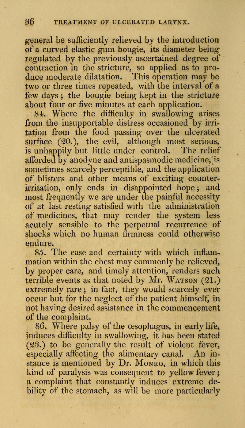 general be sufficiently relieved by the introduction of a curved elastic gum bougie, its diameter being regulated by the previously ascertained degree of contraction in the stricture, so applied as to pro- duce moderate dilatation. This operation may be two or three times repeated, with the interval of a few days > the bougie being kept in the stricture about four or five minutes at each application. 84. Where the difficulty in swallowing arises from the insupportable distress occasioned by irri- tation from the food passing over the ulcerated surface (20.), the evil, although most serious, is unhappily but little under control. The relief afforded by anodyne and antispasmodic medicine,Is sometimes scarcely perceptible, and the application of blisters and other means of exciting counter- irritation, only ends in disappointed hope; and most frequently we are under the painful necessity of at last resting satisfied with the administration of medicines, that may render the system less acutely sensible to the perpetual recurrence of shocks which no human firmness could otherwise endure. 85. The ease and certainty with which inflam- mation within the chest may commonly be relieved, by proper care, and timely attention, renders such terrible events as that noted by Mr. Watson (21.) extremely rare; in fact, they would scarcely ever occur but for the neglect of the patient himself, in not having desired assistance in the commencement of the complaint. 86. Where palsy of the oesophagus^ in early life, induces difficulty in swallowing, it has been stated (23.) to be generally the result of violent fever, especially affecting the alimentary canal. An in- stance is mentioned by Dr. Monro, in which this kind of paralysis was consequent to yellow fever; a complaint that constantly induces extreme de- bility of the stomach, as will be more particularly
