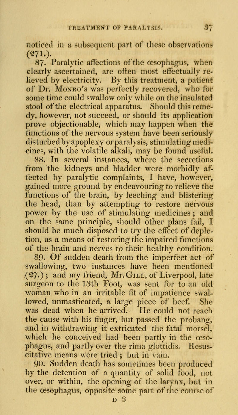 i RUATMENT OF PARALYSIS. noticed in a subsequent part of these observation*, 87. Paralytic affections of the oesophagus, when clearly ascertained, are off en most effectually re- lieved by electricity. By this treatment, a patient of Dr. Monro's was perfectly recovered, who for some time could swallow only while on the insulated stool of the electrical apparatus. Should this reme- dy, however, not succeed, or should its application prove objectionable, which may happen when the functions of the nervous system have been seriously disturbed by apoplexy or paralysis, stimulating medi- cines, with the volatile alkali, may be found useful. 88. In several instances, where the secretions from the kidneys and bladder were morbidly af- fected by paralytic complaints, I have, however, gained more ground by endeavouring to relieve the functions of the brain, by leeching and blistering the head, than by attempting to restore nervous power by the use of stimulating medicines ; and on the same principle, should other plans fail, I should be much disposed to try the effect of deple- tion, as a means of restoring the impaired functions of the brain and nerves to their healthy condition. 89. Of sudden death from the imperfect act of swallowing, two instances have been mentioned (27.) ; and my friend, Mr. Gill, of Liverpool, late surgeon to the 13th Foot, was sent for to an old woman who in an irritable fit of impatience swal- lowed, unmasticated, a large piece of beef. She was dead when he arrived. He could not reach the cause with his finger, but passed the probang, and in withdrawing it extricated the fatal morsel, which he conceived had been partly in the oeso- phagus, and partly over the rima glottidis, Resus- citative means were tried 5 but in vain. 90. Sudden death has sometimes been produced by the detention of a quantity of solid food, not over, or within, the opening of the larynx, but in the oesophagus, opposite some part of the course of