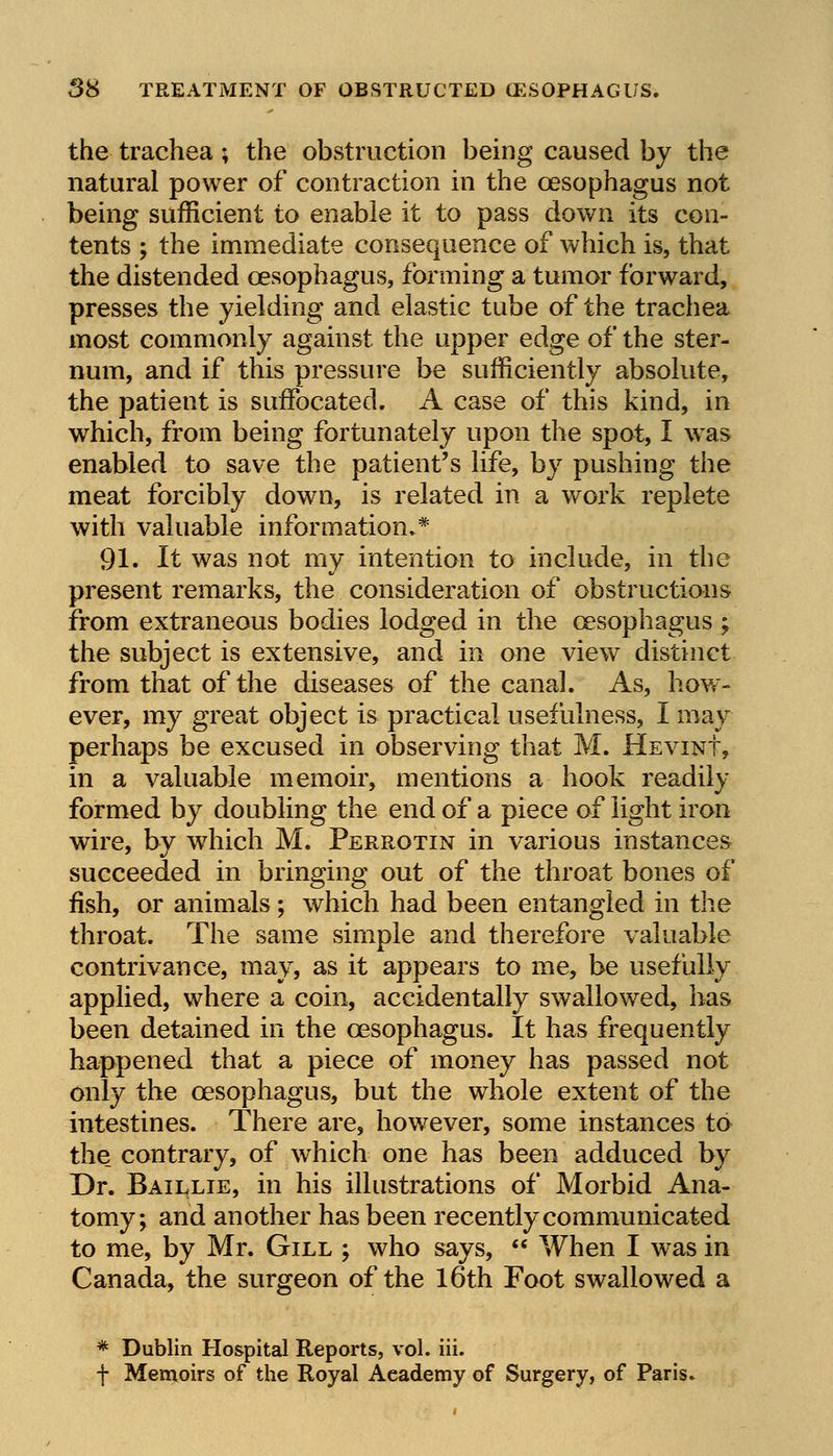 the trachea; the obstruction being caused by the natural power of contraction in the oesophagus not being sufficient to enable it to pass down its con- tents ; the immediate consequence of which is, that the distended oesophagus, forming a tumor forward, presses the yielding and elastic tube of the trachea most commonly against the upper edge of the ster- num, and if this pressure be sufficiently absolute, the patient is suffocated. A case of this kind, in which, from being fortunately upon the spot, I was enabled to save the patient's life, by pushing the meat forcibly down, is related in a work replete with valuable information.* 91. It was not my intention to include, in the present remarks, the consideration of obstructions from extraneous bodies lodged in the oesophagus ; the subject is extensive, and in one view distinct from that of the diseases of the canal. As, how- ever, my great object is practical usefulness, I may perhaps be excused in observing that M. Hevint, in a valuable memoir, mentions a hook readily formed by doubling the end of a piece of light iron wire, by which M. Perrotin in various instances succeeded in bringing out of the throat bones of fish, or animals; which had been entangled in the throat. The same simple and therefore valuable contrivance, may, as it appears to me, be usefully applied, where a coin, accidentally swallowed, has been detained in the oesophagus. It has frequently happened that a piece of money has passed not only the oesophagus, but the whole extent of the intestines. There are, however, some instances to the_ contrary, of which one has been adduced by Dr. Baillie, in his illustrations of Morbid Ana- tomy; and another has been recently communicated to me, by Mr. Gill ; who says, When I was in Canada, the surgeon of the 16th Foot swallowed a * Dublin Hospital Reports, vol. iii. f Memoirs of the Royal Academy of Surgery, of Paris.