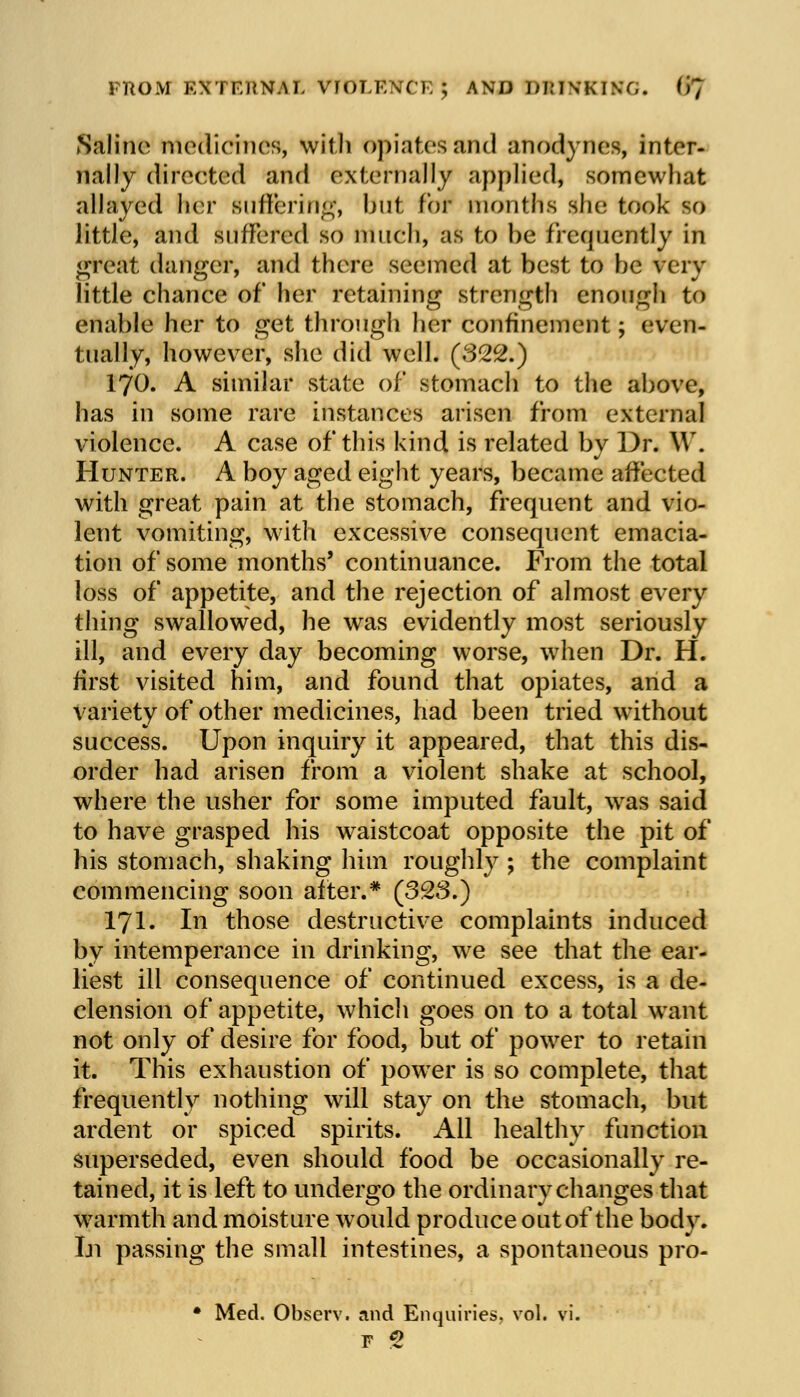 FROM EXTFJW.U, VIOLENCE ; AND DRINKING, (fj Saline medicines, with opiates and anodynes, inter- nally directed and externally applied, somewhat allayed her suffering, but for months she took so little, and suffered so much, as to be frequently in great danger, and there seemed at best to be very little chance of her retaining strength enough to enable her to get through her confinement; even- tually, however, she did well. (322.) 170. A similar state of stomach to the above, has in some rare instances arisen from external violence. A case of this kind is related by Dr. \V. Hunter. A boy aged eight years, became affected with great pain at the stomach, frequent and vio- lent vomiting, with excessive consequent emacia- tion of some months' continuance. From the total loss of appetite, and the rejection of almost every thing swallowed, he was evidently most seriously ill, and every day becoming worse, when Dr. H. first visited him, and found that opiates, and a variety of other medicines, had been tried without success. Upon inquiry it appeared, that this dis- order had arisen from a violent shake at school, where the usher for some imputed fault, was said to have grasped his waistcoat opposite the pit of his stomach, shaking him roughly ; the complaint commencing soon after.* (323.) 171. In those destructive complaints induced by intemperance in drinking, we see that the ear- liest ill consequence of continued excess, is a de- clension of appetite, which goes on to a total want not only of desire for food, but of power to retain it. This exhaustion of power is so complete, that frequently nothing will stay on the stomach, but ardent or spiced spirits. All healthy function superseded, even should food be occasionally re- tained, it is left to undergo the ordinary changes that warmth and moisture would produce out of the body. Iji passing the small intestines, a spontaneous pro- • Med. Observ. and Enquiries, vol. vi.