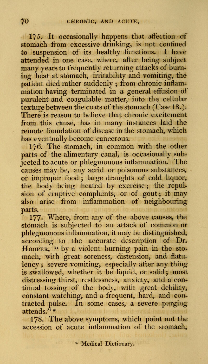 17«5* It occasionally happens that affection of stomach from excessive drinking, is not confined to suspension of its healthy functions. I have attended in one case, where, after being subject many years to frequently returning attacks of burn- ing heat at stomach, irritability and vomiting, the patient died rather suddenly ; from chronic inflam- mation having terminated in a general effusion of purulent and coagulable matter, into the cellular texture between the coats of the stomach (Case 18.). There is reason to believe that chronic excitement from this cause, has in many instances laid the remote foundation of disease in the stomach, which has eventually become cancerous. I76. The stomach, in common with the other parts of the alimentary canal, is occasionally sub- jected to acute or phlegmonous inflammation. The causes may be, any acrid or poisonous substances, or improper food ; large draughts of cold liquor, the body being heated by exercise; the repul- sion of eruptive complaints, or of gout; it may also arise from inflammation of neighbouring parts. 177- Where, from any of the above causes, the stomach is subjected to an attack of common or phlegmonous inflammation, it may be distinguished, according to the accurate description of Dr. Hooper,  by a violent burning pain in the sto- mach, with great soreness, distension, and flatu- lency ; severe vomiting, especially after any thing is swallowed, whether it be liquid, or solid; most distressing thirst, restlessness, anxiety, and a con- tinual tossing of the body, with great debility, constant watching, and a frequent, hard, and con- tracted pulse. In some cases, a severe purging attends.* 178. The above symptoms, which point out the accession of acute inflammation of the stomach, * Medical Dictionary.
