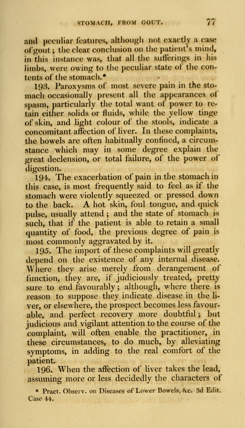 STOMACH, I ROM GOUT. V/ and peculiar features, although not exactly a ease ofgout; the clear conclusion on the patient's mind, in this instance was, that all the Bufferings in his limbs, were owing to the peculiar state of the con- tents of the stomach.* 198. Paroxysms of most severe pain in the sto- mach occasionally present all the appearances of spasm, particularly the total want of power to re- tain either solids or fluids, while the yellow tinge of skin, and light colour of the stools, indicate a concomitant affection of liver. In these complaints, the bowels are often habitually confined, a circum- stance which may in some degree explain the great declension, or total failure, of the power of digestion. 194. The exacerbation of pain in the stomach in this case, is most frequently said to feel as if the stomach were violently squeezed or pressed down to the back. A hot skin, foul tongue, and quick pulse, usually attend; and the state of stomach is such, that if the patient is able to retain a small quantity of food, the previous degree of pain is most commonly aggravated by it. 195. The import of these complaints will greatly depend on the existence of any internal disease. Where they arise merely from derangement of function, they are, if judiciously treated, pretty sure to end favourably; although, where there is reason to suppose they indicate disease in the li- ver, or elsewhere, the prospect becomes less favour- able, and perfect recovery more doubtful; but judicious and vigilant attention to the course of the complaint, will often enable the practitioner, in these circumstances, to do much, by alleviating symptoms, in adding to the real comfort of the patient. 196. When the affection of liver takes the lead, assuming more or less decidedly the characters of * Pract. Observ. on Diseases of Lower Bowels, &c. 3d Edit. Case 44.