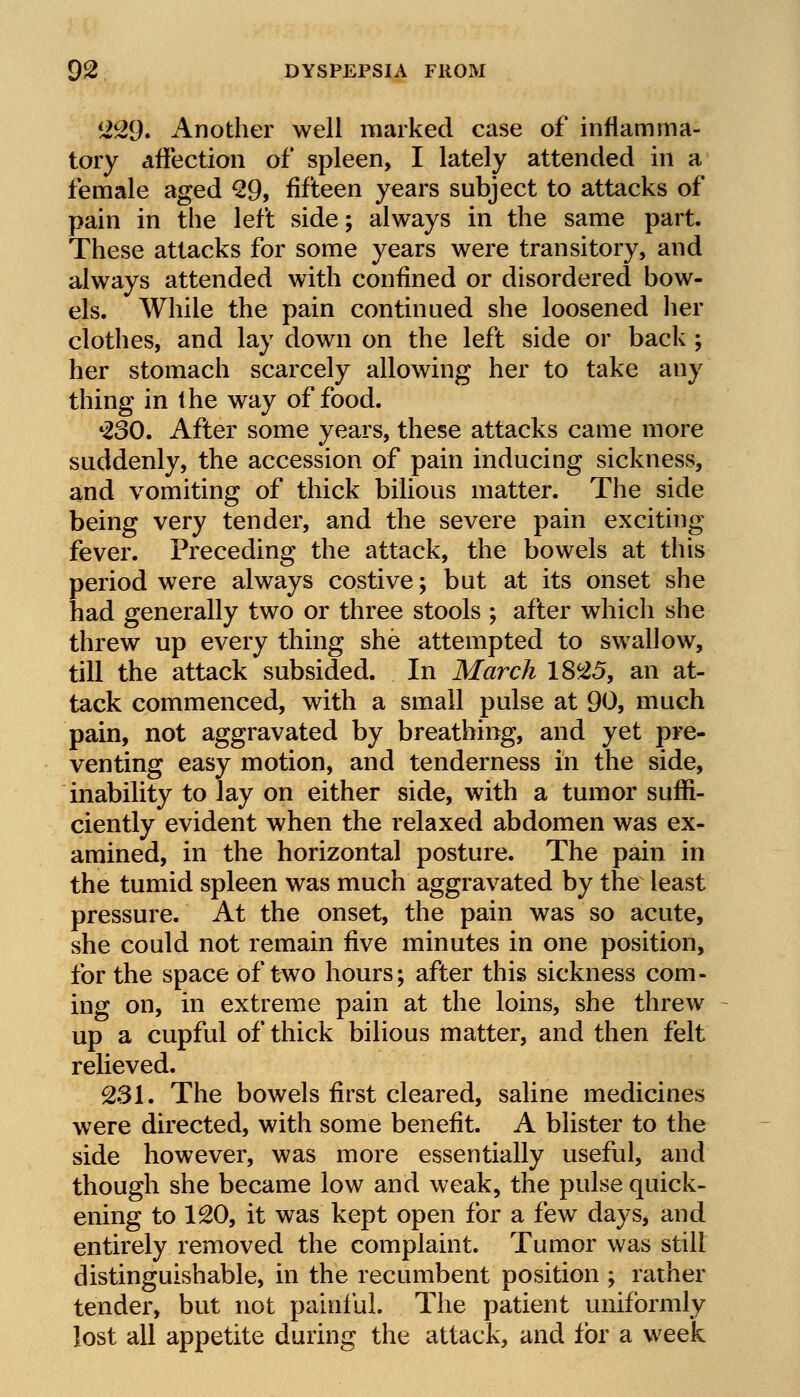 229. Another well marked case of inflamma- tory affection of spleen, I lately attended in a female aged 29, fifteen years subject to attacks of pain in the left side; always in the same part. These attacks for some years were transitory, and always attended with confined or disordered bow- els. While the pain continued she loosened her clothes, and lay down on the left side or back ; her stomach scarcely allowing her to take any thing in the way of food. ♦230. After some years, these attacks came more suddenly, the accession of pain inducing sickness, and vomiting of thick bilious matter. The side being very tender, and the severe pain exciting fever. Preceding the attack, the bowels at this period were always costive; but at its onset she had generally two or three stools ; after which she threw up every thing she attempted to swallow, till the attack subsided. In March 1825, an at- tack commenced, with a small pulse at 90, much pain, not aggravated by breathing, and yet pre- venting easy motion, and tenderness in the side, inability to lay on either side, with a tumor suffi- ciently evident when the relaxed abdomen was ex- amined, in the horizontal posture. The pain in the tumid spleen was much aggravated by the least pressure. At the onset, the pain was so acute, she could not remain five minutes in one position, for the space of two hours; after this sickness com- ing on, in extreme pain at the loins, she threw up a cupful of thick bilious matter, and then felt relieved. 231. The bowels first cleared, saline medicines were directed, with some benefit. A blister to the side however, was more essentially useful, and though she became low and weak, the pulse quick- ening to 120, it was kept open for a few days, and entirely removed the complaint. Tumor was still distinguishable, in the recumbent position ; rather tender, but not painful. The patient uniformly lost all appetite during the attack, and for a week