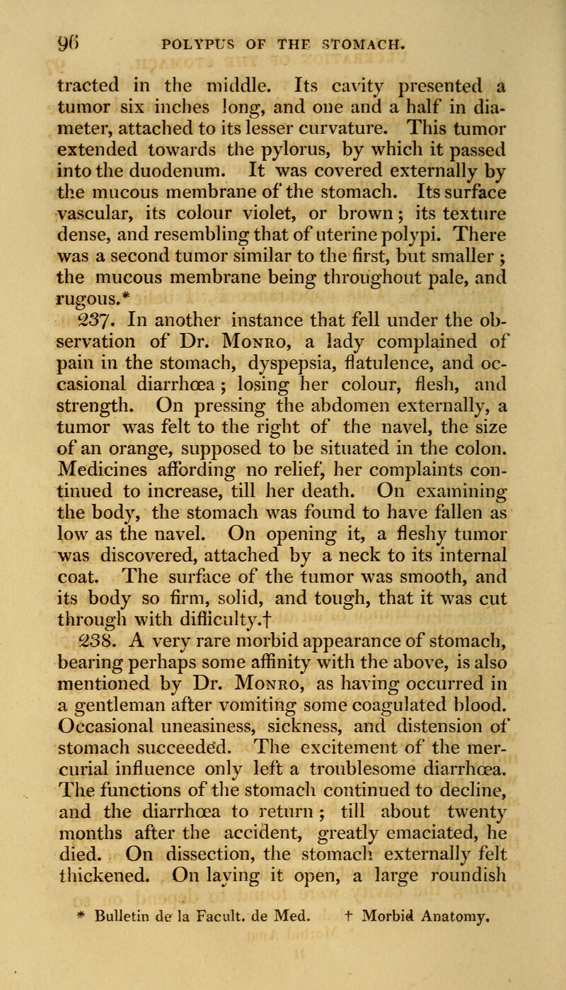 9(> POLYPUS OF THE STOMACH. traded in the middle. Its cavity presented a tumor six inches long, and one and a half in dia- meter, attached to its lesser curvature. This tumor extended towards the pylorus, by which it passed into the duodenum. It was covered externally by the mucous membrane of the stomach. Its surface vascular, its colour violet, or brown; its texture dense, and resembling that of uterine polypi. There was a second tumor similar to the first, but smaller ; the mucous membrane being throughout pale, and rugous.* 237. In another instance that fell under the ob- servation of Dr. Monro, a lady complained of pain in the stomach, dyspepsia, flatulence, and oc- casional diarrhoea ; losing her colour, flesh, and strength. On pressing the abdomen externally, a tumor was felt to the right of the navel, the size of an orange, supposed to be situated in the colon. Medicines affording no relief, her complaints con- tinued to increase, till her death. On examining the body, the stomach was found to have fallen as low as the navel. On opening it, a fleshy tumor was discovered, attached by a neck to its internal coat. The surface of the tumor was smooth, and its body so firm, solid, and tough, that it was cut through with difficulty.! 238. A very rare morbid appearance of stomach, bearing perhaps some affinity with the above, is also mentioned by Dr. Monro, as having occurred in a gentleman after vomiting some coagulated blood. Occasional uneasiness, sickness, and distension of stomach succeeded. The excitement of the mer- curial influence only left a troublesome diarrhoea. The functions of the stomach continued to decline, and the diarrhoea to return ; till about twenty months after the accident, greatly emaciated, he died. On dissection, the stomach externally felt thickened. On laying it open, a large roundish * Bulletin de la Facult. de Med. t Morbid Anatomy.