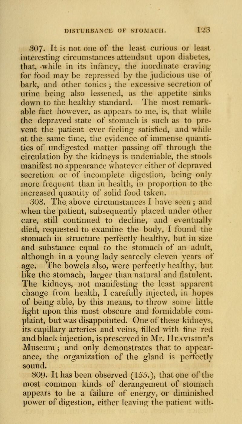 DISTURBANCE <>i STOMACH. 1 I I 307. It is not one of the least curious Of lead interesting circumstances attendant upon diabetes, that, while in its infancy, the inordinate cravi-. for food may be repressed by the judicious use oi bark, and other tonics ; the exeessive secretion of urine being also lessened, as the appetite sinks down to the healthy standard. The most remark- able fact however, as appears to me, is, that while the depraved state of stomach is such as to pre- vent the patient ever feeling satisfied, and while at the same time, the evidence of immense quanti- ties of undigested matter passing off through the circulation by the kidneys is undeniable, the stools manifest no appearance whatever either of depraved secretion or of incomplete digestion, being only more frequent than in health, in proportion to the increased quantity of solid food taken. 308. Thev above circumstances I have seen ; and when the patient, subsequently placed under other care, still continued to decline, and eventually died, requested to examine the body, I found the stomach in structure perfectly healthy, but in size and substance equal to the stomach of an adult, although in a young lady scarcely eleven years of age. The bowels also, were perfectly healthy, but like the stomach, larger than natural and flatulent. The kidneys, not manifesting the least apparent change from health, I carefully injected, in hopes of being able, by this means, to throw some little light upon this most obscure and formidable com- plaint, but was disappointed. One of these kidneys, its capillary arteries and veins, filled with fine red and black injection, is preserved in Mr. Heaviside's Museum ; and only demonstrates that to appear- ance, the organization of the gland is perfectly sound. 309. It has been observed (155.), that one of the most common kinds of derangement of stomach appears to be a failure of energy, or diminished power of digestion, either leaving the patient with-