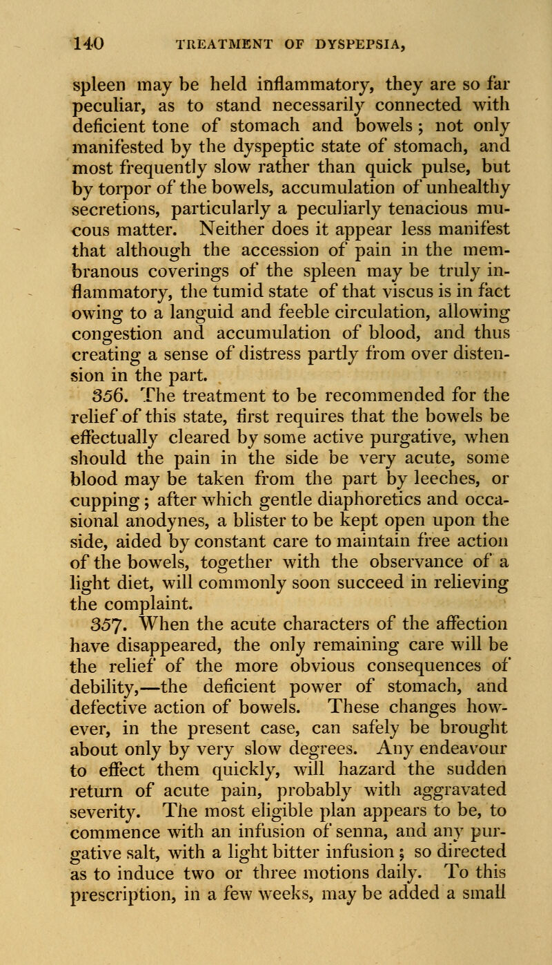 spleen may be held inflammatory, they are so far peculiar, as to stand necessarily connected with deficient tone of stomach and bowels ; not only manifested by the dyspeptic state of stomach, and most frequently slow rather than quick pulse, but by torpor of the bowels, accumulation of unhealthy secretions, particularly a peculiarly tenacious mu- cous matter. Neither does it appear less manifest that although the accession of pain in the mem- branous coverings of the spleen may be truly in- flammatory, the tumid state of that viscus is in fact owing to a languid and feeble circulation, allowing congestion and accumulation of blood, and thus creating a sense of distress partly from over disten- sion in the part. 356. The treatment to be recommended for the relief of this state, first requires that the bowels be effectually cleared by some active purgative, when should the pain in the side be very acute, some blood may be taken from the part by leeches, or cupping; after which gentle diaphoretics and occa- sional anodynes, a blister to be kept open upon the side, aided by constant care to maintain free action of the bowels, together with the observance of a light diet, will commonly soon succeed in relieving the complaint. 357. When the acute characters of the affection have disappeared, the only remaining care will be the relief of the more obvious consequences of debility,—the deficient power of stomach, and defective action of bowels. These changes how- ever, in the present case, can safely be brought about only by very slow degrees. Any endeavour to effect them quickly, will hazard the sudden return of acute pain, probably with aggravated severity. The most eligible plan appears to be, to commence with an infusion of senna, and any pur- gative salt, with a light bitter infusion ; so directed as to induce two or three motions daily. To this prescription, in a few weeks, may be added a small