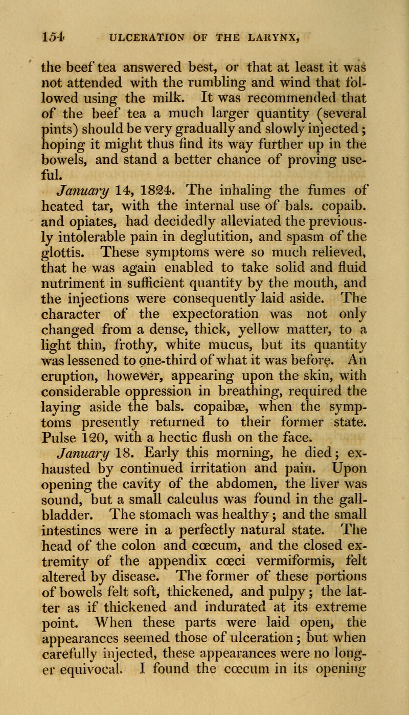 the beef tea answered best, or that at least it was not attended with the rumbling and wind that fol- lowed using the milk. It was recommended that of the beef tea a much larger quantity (several pints) should be very gradually and slowly injected; hoping it might thus find its way further up in the bowels, and stand a better chance of proving use- ful. January 14, 1824. The inhaling the fumes of heated tar, with the internal use of bals. copaib. and opiates, had decidedly alleviated the previous- ly intolerable pain in deglutition, and spasm of the glottis. These symptoms were so much relieved, that he was again enabled to take solid and fluid nutriment in sufficient quantity by the mouth, and the injections were consequently laid aside. The character of the expectoration was not only changed from a dense, thick, yellow matter, to a light thin, frothy, white mucus, but its quantity was lessened to one-third of what it was before. An eruption, however, appearing upon the skin, with considerable oppression in breathing, required the laying aside the bals. copaibas, when the symp- toms presently returned to their former state. Pulse 120, with a hectic flush on the face. January 18. Early this morning, he died; ex- hausted by continued irritation and pain. Upon opening the cavity of the abdomen, the liver was sound, but a small calculus was found in the gall- bladder. The stomach was healthy; and the small intestines were in a perfectly natural state. The head of the colon and coecum, and the closed ex- tremity of the appendix coeci vermiformis, felt altered by disease. The former of these portions of bowels felt soft, thickened, and pulpy; the lat- ter as if thickened and indurated at its extreme point. When these parts were laid open, the appearances seemed those of ulceration; but when carefully injected, these appearances were no long- er equivocal. I found the coecum in its opening