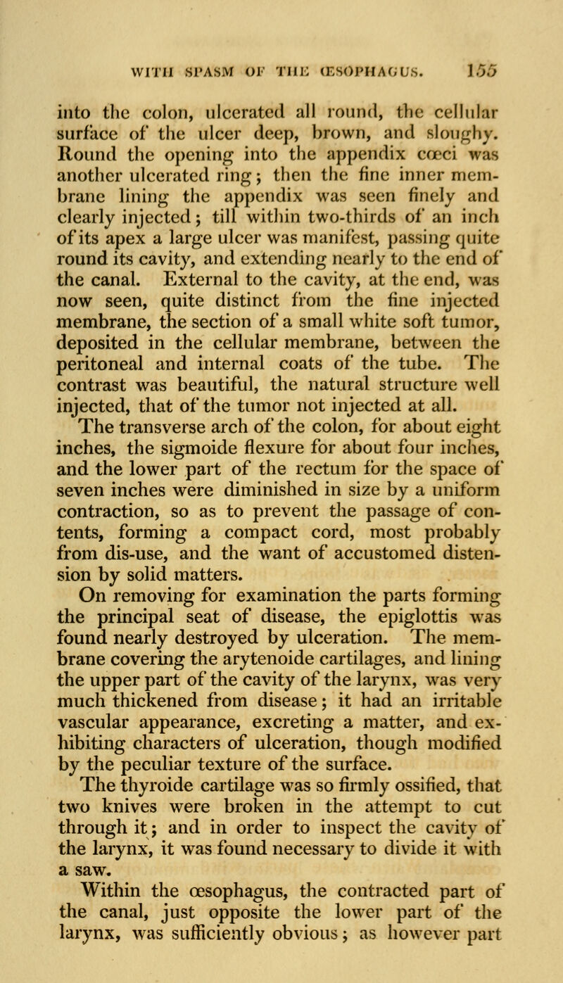 into the colon, ulcerated all round, the cellular surface of the ulcer deep, brown, and sloughy. Round the opening into the appendix cceci was another ulcerated ring; then the fine inner mem- brane lining the appendix was seen finely and clearly injected; till within two-thirds of an inch of its apex a large ulcer was manifest, passing quite round its cavity, and extending nearly to the end of the canal. External to the cavity, at the end, was now seen, quite distinct from the fine injected membrane, the section of a small white soft tumor, deposited in the cellular membrane, between the peritoneal and internal coats of the tube. The contrast was beautiful, the natural structure well injected, that of the tumor not injected at all. The transverse arch of the colon, for about eight inches, the sigmoide flexure for about four inches, and the lower part of the rectum for the space of seven inches were diminished in size by a uniform contraction, so as to prevent the passage of con- tents, forming a compact cord, most probably from dis-use, and the want of accustomed disten- sion by solid matters. On removing for examination the parts forming the principal seat of disease, the epiglottis was found nearly destroyed by ulceration. The mem- brane covering the arytenoide cartilages, and lining the upper part of the cavity of the larynx, was very much thickened from disease; it had an irritable vascular appearance, excreting a matter, and ex- hibiting characters of ulceration, though modified by the peculiar texture of the surface. The thyroide cartilage was so firmly ossified, that two knives were broken in the attempt to cut through it; and in order to inspect the cavity of the larynx, it was found necessary to divide it with a saw. Within the oesophagus, the contracted part of the canal, just opposite the lower part of the larynx, was sufficiently obvious; as however part