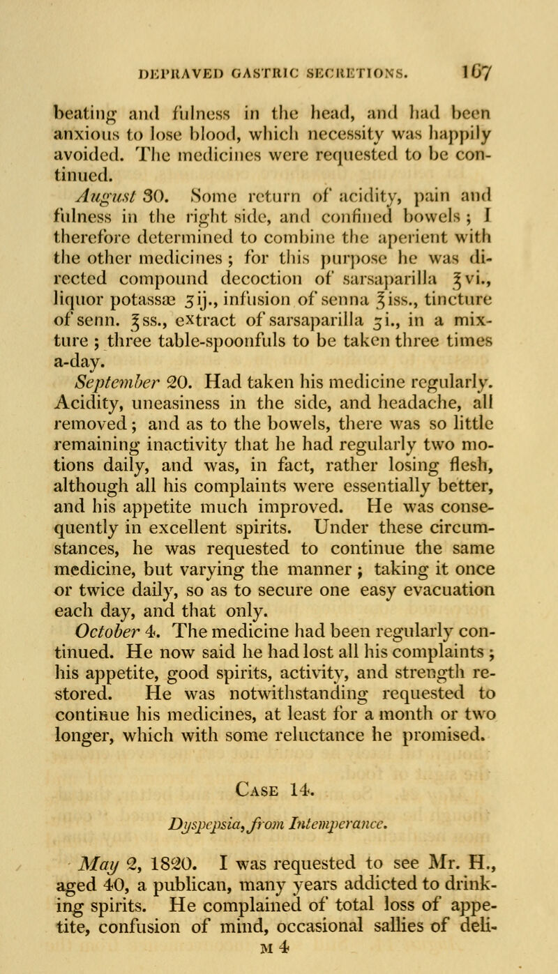 DEPRAVED GASTRIC si;c MBTT0NS. 1 u'7 beating and fulness in 1 he head, and had been anxious to lose blood, which necessity was happily avoided. The medicines were requested to be con- tinued. August 30. Some return of acidity, pain and fulness in the right side, and confined bowels ; J therefore determined to combine the aperient with the other medicines ; for this purpose he was di- rected compound decoction of sarsaparilla ^vi., liquor potassae 3ij., infusion of senna ^iss., tincture of senn. Jss., extract of sarsaparilla ^i., in a mix- ture ; three table-spoonfuls to be taken three times a-day. September 20. Had taken his medicine regularly. Acidity, uneasiness in the side, and headache, all removed; and as to the bowels, there was so little remaining inactivity that he had regularly two mo- tions daily, and was, in fact, rather losing flesh, although all his complaints were essentially better, and his appetite much improved. He was conse- quently in excellent spirits. Under these circum- stances, he was requested to continue the same medicine, but varying the manner ; taking it once or twice daily, so as to secure one easy evacuation each day, and that only. October 4. The medicine had been regularly con- tinued. He now said he had lost all his complaints ; his appetite, good spirits, activity, and strength re- stored. He was notwithstanding requested to continue his medicines, at least for a month or two longer, which with some reluctance he promised. Case 14. Dyspepsia, from Intemperance, May 2, 1820. I was requested to see Mr. H., aged 40, a publican, many years addicted to drink- ing spirits. He complained of total loss of appe- tite, confusion of mind, occasional sallies of deli-