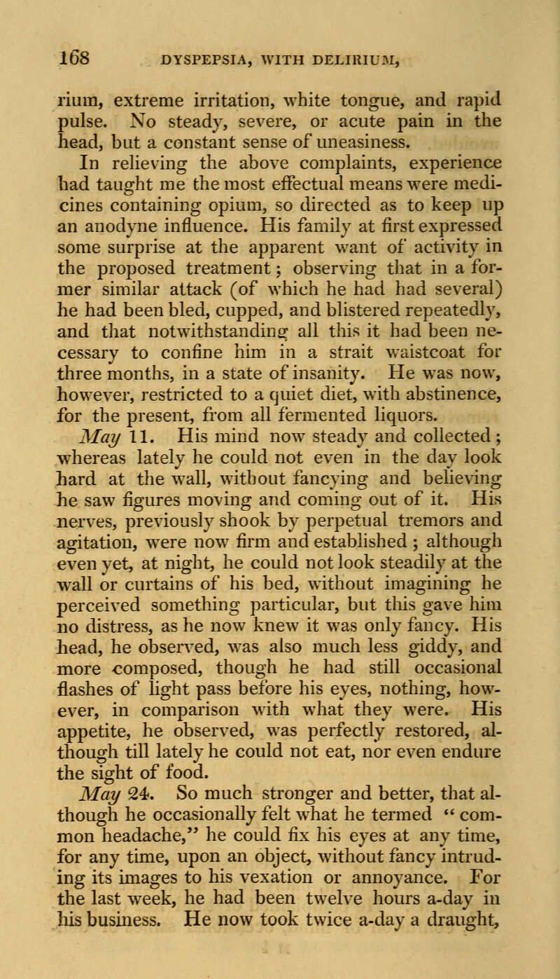 rium, extreme irritation, white tongue, and rapid pulse. No steady, severe, or acute pain in the head, but a constant sense of uneasiness. In relieving the above complaints, experience had taught me the most effectual means were medi- cines containing opium, so directed as to keep up an anodyne influence. His family at first expressed some surprise at the apparent want of activity in the proposed treatment; observing that in a for- mer similar attack (of which he had had several) he had been bled, cupped, and blistered repeatedly, and that notwithstanding all this it had been ne- cessary to confine him in a strait waistcoat for three months, in a state of insanity. He was now, however, restricted to a quiet diet, with abstinence, for the present, from all fermented liquors. May 11. His mind nowr steady and collected; whereas lately he could not even in the day look hard at the wall, without fancying and believing he saw figures moving and coming out of it. His nerves, previously shook by perpetual tremors and agitation, were now firm and established ; although even yet, at night, he could not look steadily at the wall or curtains of his bed, without imagining he perceived something particular, but this gave him no distress, as he now knew it was only fancy. His head, he observed, was also much less giddy, and more composed, though he had still occasional flashes of light pass before his eyes, nothing, how- ever, in comparison with w7hat they were. His appetite, he observed, was perfectly restored, al- though till lately he could not eat, nor even endure the sight of food. May 24. So much stronger and better, that al- though he occasionally felt w^hat he termed  com- mon headache, he could fix his eyes at any time, for any time, upon an object, without fancy intrud- ing its images to his vexation or annoyance. For the last week, he had been twelve hours a-day in his business. He now took twice a-day a draught,