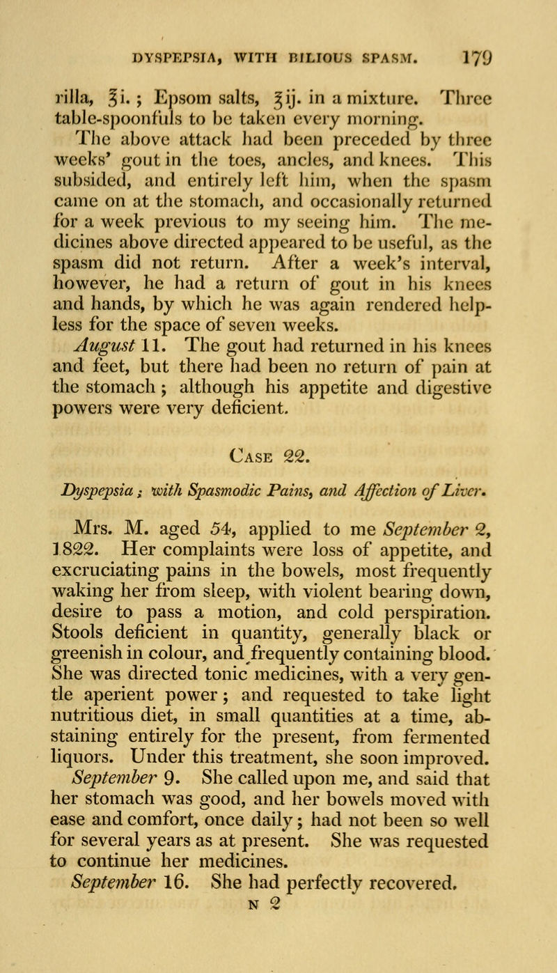 rilla, §i, ; Epsom salts, ^ij. in a mixture. Three table-spoonfuls to be taken every morning. The above attaek had been preceded by three weeks' gout in the toes, ancles, and knees. This subsided, and entirely left him, when the spasm came on at the stomach, and occasionally returned for a week previous to my seeing him. The me- dicines above directed appeared to be useful, as the spasm did not return. After a week's interval, however, he had a return of gout in his knees and hands, by which he was again rendered help- less for the space of seven weeks. August II. The gout had returned in his knees and feet, but there had been no return of pain at the stomach ; although his appetite and digestive powers were very deficient. Case 22. Dyspepsia; with Spasmodic Pai?is9 and Affection of Liver. Mrs. M. aged 54, applied to me September 2, 1822. Her complaints were loss of appetite, and excruciating pains in the bowels, most frequently waking her from sleep, with violent bearing down, desire to pass a motion, and cold perspiration. Stools deficient in quantity, generally black or greenish in colour, and frequently containing blood. She was directed tonic medicines, with a very gen- tle aperient power; and requested to take light nutritious diet, in small quantities at a time, ab- staining entirely for the present, from fermented liquors. Under this treatment, she soon improved. September 9. She called upon me, and said that her stomach was good, and her bowels moved with ease and comfort, once daily; had not been so well for several years as at present. She was requested to continue her medicines. September 16. She had perfectly recovered. n 2