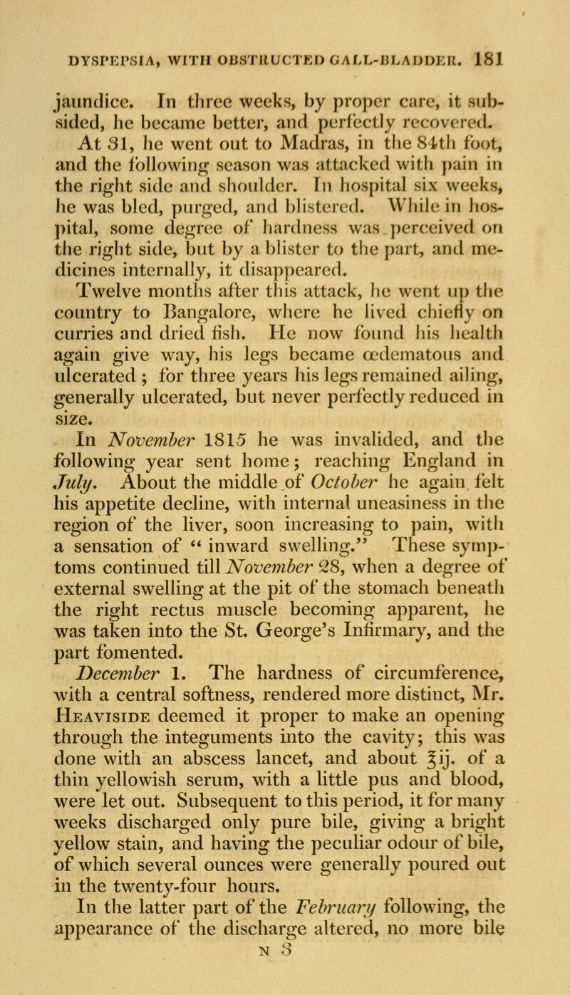 jaundice. In three weeks, by proper care, it sub- sided, lie became better, and perfectly recovered. At 31, he went out to Madras, in the 84th foot, and the following season was attacked with pain in the right side and shoulder. In hospital six weeks, he was bled, purged, and blistered. While in hos- pital, some degree of hardness was perceived on the right side, but by a blister to the part, and me- dicines internally, it disappeared. Twelve months after this attack, he went up the country to Bangalore, where he lived chiefly on curries and dried fish. He now found his health again give way, his legs became (edematous and ulcerated ; for three years his legs remained ailing, generally ulcerated, but never perfectly reduced in size. In November 181-5 he was invalided, and the following year sent home; reaching England in July. About the middle of October he again felt his appetite decline, with internal uneasiness in the region of the liver, soon increasing to pain, with a sensation of  inward swelling. These symp- toms continued till November 28, when a degree of external swelling at the pit of the stomach beneath the right rectus muscle becoming apparent, he was taken into the St. George's Infirmary, and the part fomented. December 1. The hardness of circumference, with a central softness, rendered more distinct, Mr. Heaviside deemed it proper to make an opening through the integuments into the cavity; this was done with an abscess lancet, and about %\]. of a thin yellowish serum, with a little pus and blood, were let out. Subsequent to this period, it for many weeks discharged only pure bile, giving a bright yellow stain, and having the peculiar odour of bile, of which several ounces were generally poured out in the twenty-four hours. In the latter part of the February following, the appearance of the discharge altered, no more bile