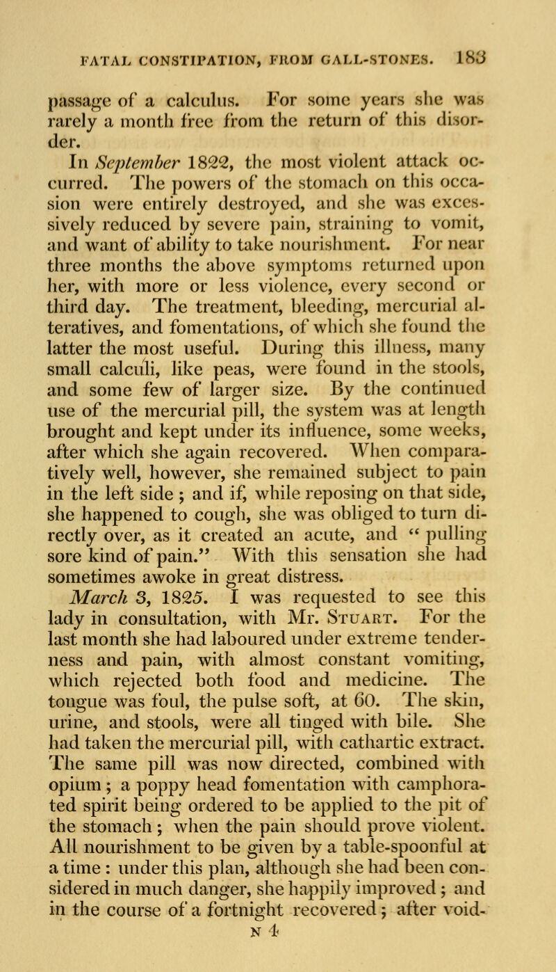 FATAL CONSTIPATION, FROM GAIL-STONES. 186 passage of a calculus. For some years she was rarely a month i'rcc from the return of this disor- der. In September 1822, the most violent attack oc- curred. The powers of the stomach on this occa- sion were entirely destroyed, and she was exces- sively reduced by severe pain, straining to vomit, and want of ability to take nourishment. For near three months the above symptoms returned upon her, with more or less violence, every second or third day. The treatment, bleeding, mercurial al- teratives, and fomentations, of which she found the latter the most useful. During this illness, many small calculi, like peas, were found in the stools, and some few of larger size. By the continued use of the mercurial pill, the system was at length brought and kept under its influence, some weeks, after which she again recovered. When compara- tively well, however, she remained subject to pain in the left side ; and if, while reposing on that side, she happened to cough, she was obliged to turn di- rectly over, as it created an acute, and  pulling sore kind of pain. With this sensation she had sometimes awoke in great distress. March 3, 1825. I was requested to see this lady in consultation, with Mr. Stuart. For the last month she had laboured under extreme tender- ness and pain, with almost constant vomiting, which rejected both food and medicine. The tongue was foul, the pulse soft, at 60. The skin, urine, and stools, were all tinged with bile. She had taken the mercurial pill, with cathartic extract. The same pill was now directed, combined with opium ; a poppy head fomentation with camphora- ted spirit being ordered to be applied to the pit of the stomach ; when the pain should prove violent. All nourishment to be given by a table-spoonful at a time : under this plan, although she had been con- sidered in much danger, she happily improved ; and in the course of a fortnight recovered; after void-