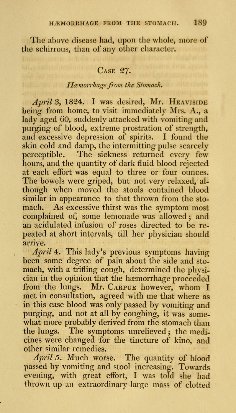 The above disease had, upon the whole, more of the schirrous, than of any other character* Case 27. Haemorrhage from the Stomach, Aprils, 1824. I was desired, Mr. Heavisiol being from home, to visit immediately Mrs. A., a lady aged 60, suddenly attacked with vomiting and purging of blood, extreme prostration of strength, and excessive depression of spirits. I found the skin cold and damp, the intermitting pulse scarcely perceptible. The sickness returned every few hours, and the quantity of dark fluid blood rejected at each effort was equal to three or four ounces. The bowels were griped, but not very relaxed, al- though when moved the stools contained blood similar in appearance to that thrown from the sto- mach. As excessive thirst was the symptom most complained of, some lemonade was allowed ; and an acidulated infusion of roses directed to be re- peated at short intervals, till her physician should arrive. April 4. This lady's previous symptoms having been some degree of pain about the side and sto- mach, with a trifling cough, determined the physi- cian in the opinion that the haemorrhage proceeded from the lungs. Mr. Carpue however, whom I met in consultation, agreed with me that where as in this case blood was only passed by vomiting and purging, and not at all by coughing, it was some- what more probably derived from the stomach than the lungs. The symptoms unrelieved; the medi- cines were changed for the tincture of kino, and other similar remedies. April 5. Much worse. The quantity of blood passed by vomiting and stool increasing. Towards evening, with great effort, I was told she had thrown up an extraordinary large mass of clotted