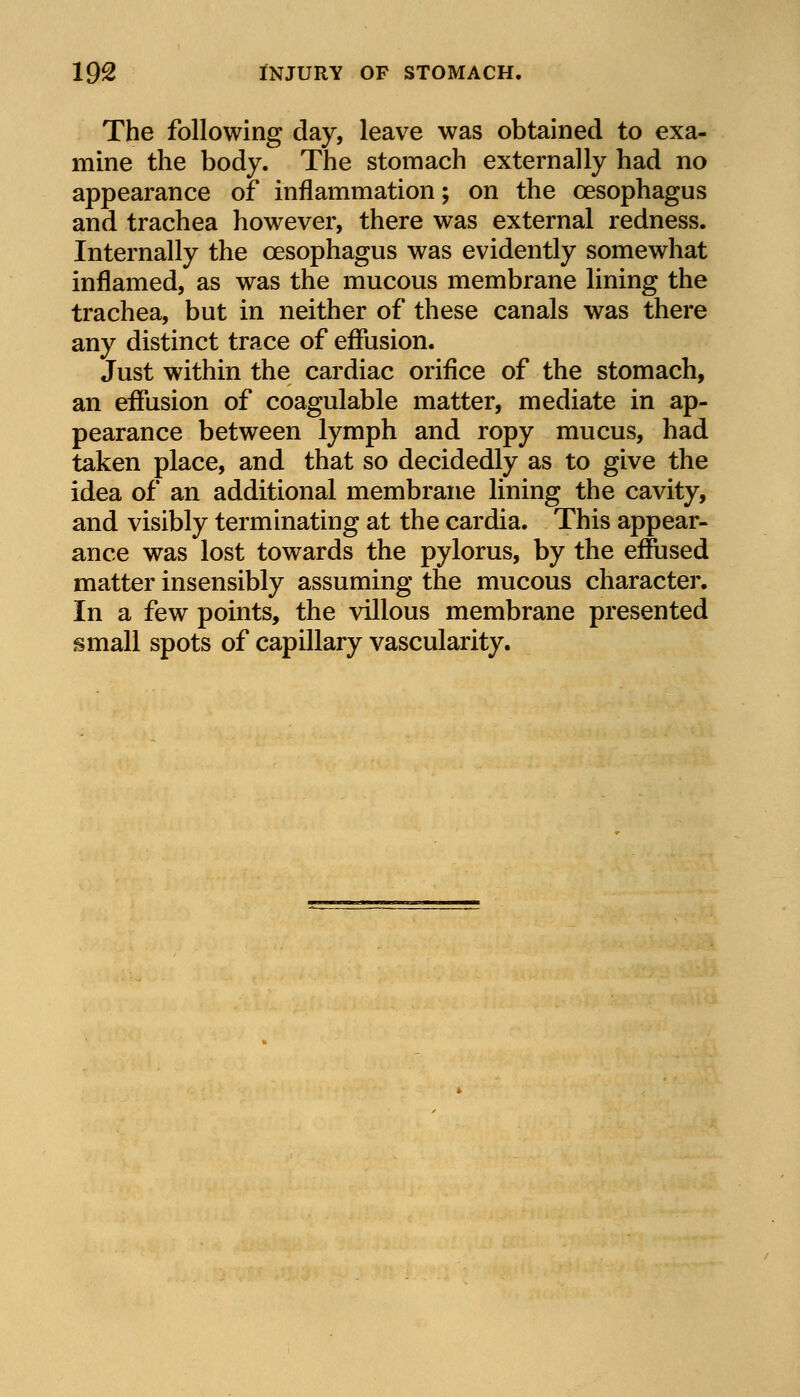 The following day, leave was obtained to exa- mine the body. The stomach externally had no appearance of inflammation; on the oesophagus and trachea however, there was external redness. Internally the oesophagus was evidently somewhat inflamed, as was the mucous membrane lining the trachea, but in neither of these canals was there any distinct trace of effusion. Just within the cardiac orifice of the stomach, an effusion of coagulable matter, mediate in ap- pearance between lymph and ropy mucus, had taken place, and that so decidedly as to give the idea of an additional membrane lining the cavity, and visibly terminating at the cardia. This appear- ance was lost towards the pylorus, by the effused matter insensibly assuming the mucous character. In a few points, the villous membrane presented small spots of capillary vascularity.