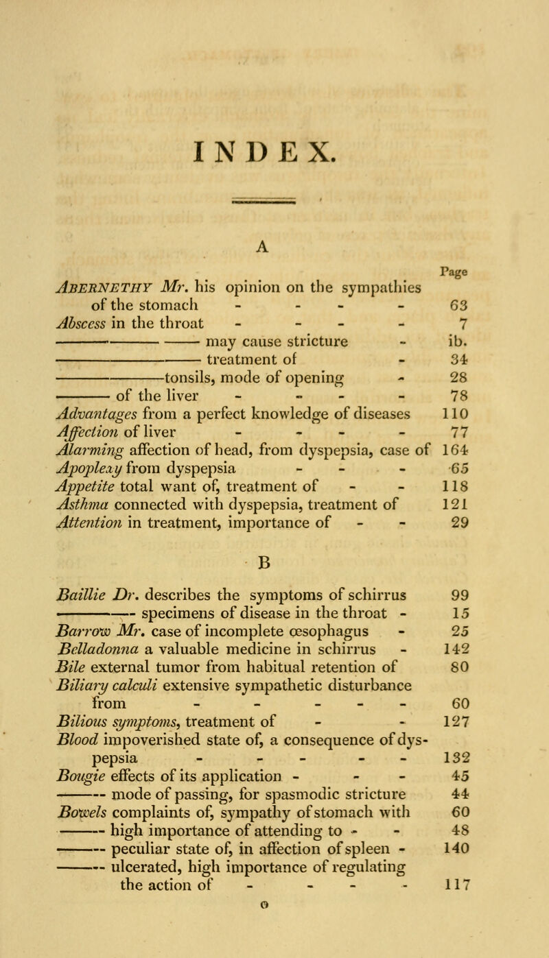 I N 1) E X. Page Abernethy Mr. his opinion on the sympathies of the stomach - - 63 Abscess in the throat - 7 ' may cause stricture - ib. treatment of - 34? tonsils, mode of opening - 28 of the liver - - - 78 Advantages from a perfect knowledge of diseases 110 Affection ofliver - - - 77 Alarming affection of head, from dyspepsia, case of 164 Apoplexyfrom dyspepsia - - 65 Appetite total want of, treatment of - - 118 Asthma connected with dyspepsia, treatment of 121 Attention in treatment, importance of 29 B Baillie Dr. describes the symptoms of schirrus 99 < specimens of disease in the throat - 15 Barrow Mr. case of incomplete oesophagus - 25 Belladonna a valuable medicine in schirrus - 142 Bile external tumor from habitual retention of 80 Biliary calculi extensive sympathetic disturbance from - - 60 Bilious symptoms, treatment of - - 127 Blood impoverished state of, a consequence of dys- pepsia - - - - 132 Bougie effects of its application - - - 45 mode of passing, for spasmodic stricture 44 Bowels complaints of, sympathy of stomach with 60 high importance of attending to - - 48 peculiar state of, in affection of spleen - 140 ulcerated, high importance of regulating the action of - - - 117