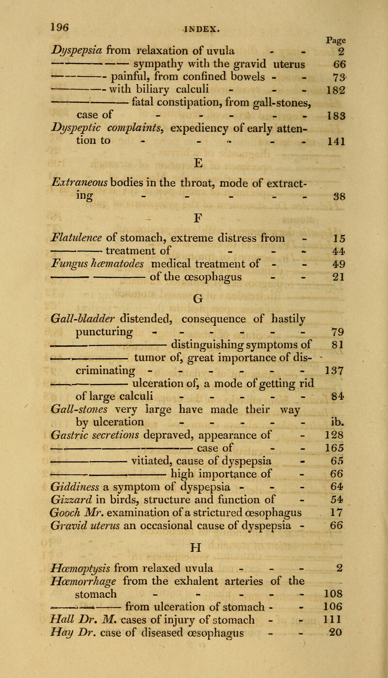 Page Dyspepsia from relaxation of uvula 2 sympathy with the gravid uterus 66 painful, from confined bowels - - 73- with biliary calculi - - - 182 ■ fatal constipation, from gall-stones, case of - - 183 Dyspeptic complaints, expediency of early atten- tion to - - 141 E Extraneous bodies in the throat, mode of extract- ing 38 Flatulence of stomach, extreme distress from - 15 treatment of - 44 Fungus hcematodes medical treatment of - - 49 of the oesophagus - - 21 G Gall-bladder distended, consequence of hastily puncturing ------ 79 distinguishing symptoms of 81 tumor of, great importance of dis- criminating - - - - - 137 ulceration of, a mode of getting rid of large calculi ----- 84 Gall-stones very large have made their way by ulceration - - - - - ib. Gastric secretions depraved, appearance of - 128 —-. case of - - 165 vitiated, cause of dyspepsia - 65 high importance of - 66 Giddiness a symptom of dyspepsia 64 Gizzard in birds, structure and function of - 54? Gooch Mr. examination of a strictured oesophagus 17 Gravid uterus an occasional cause of dyspepsia - 66 H Haemoptysis from relaxed uvula - 2 Haemorrhage from the exhalent arteries of the stomach - - - 108 «. „ from ulceration of stomach - - 106 Hall Dr. M. cases of injury of stomach - - 111 Hay Dr. case of diseased oesophagus - - 20