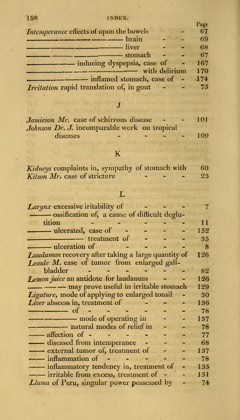 Page Intemperance effects of upon the bowels - 67 brain - - 69 i liver - - 68 stomach 67 inducing dyspepsia, case of - 167 with delirium 170 ■ inflamed stomach, case of - 474 Irritation rapid translation of, in gout - - 75 Jamie son Mr. case of schirrous disease - - 101 Johnson Dr. J. incomparable work on tropical diseases - - - 109 K Kidneys complaints in, sympathy of stomach with 60 Kitson Mr. case of stricture - - - 23 Larynx excessive iritability of - 7 ossification of, a cause of difficult deglu- tition - - 11 ulcerated, case of - - - - 152 . treatment of - - - 35 . ulceration of 8 Laudanum recovery after taking a large quantity of 126 Leaule M. case of tumor from enlarged gall- bladder 82 Lemon juice an antidote for laudanum - - 126 may prove useful in irritable stomach 129 Ligature, mode of applying to enlarged tonsil - 30 Liver abscess in, treatment of - - - 136 of ------ 78 mode of operating in - - 137 natural modes of relief in 78 affection of - - - - - - 77 diseased from intemperance 68 external tumor of, treatment of - 137 inflammation of ----- 78 inflammatory tendency in, treatment of - 135 irritable from excess, treatment of - - 131 Llama of Peru, singular power possessed by - 74