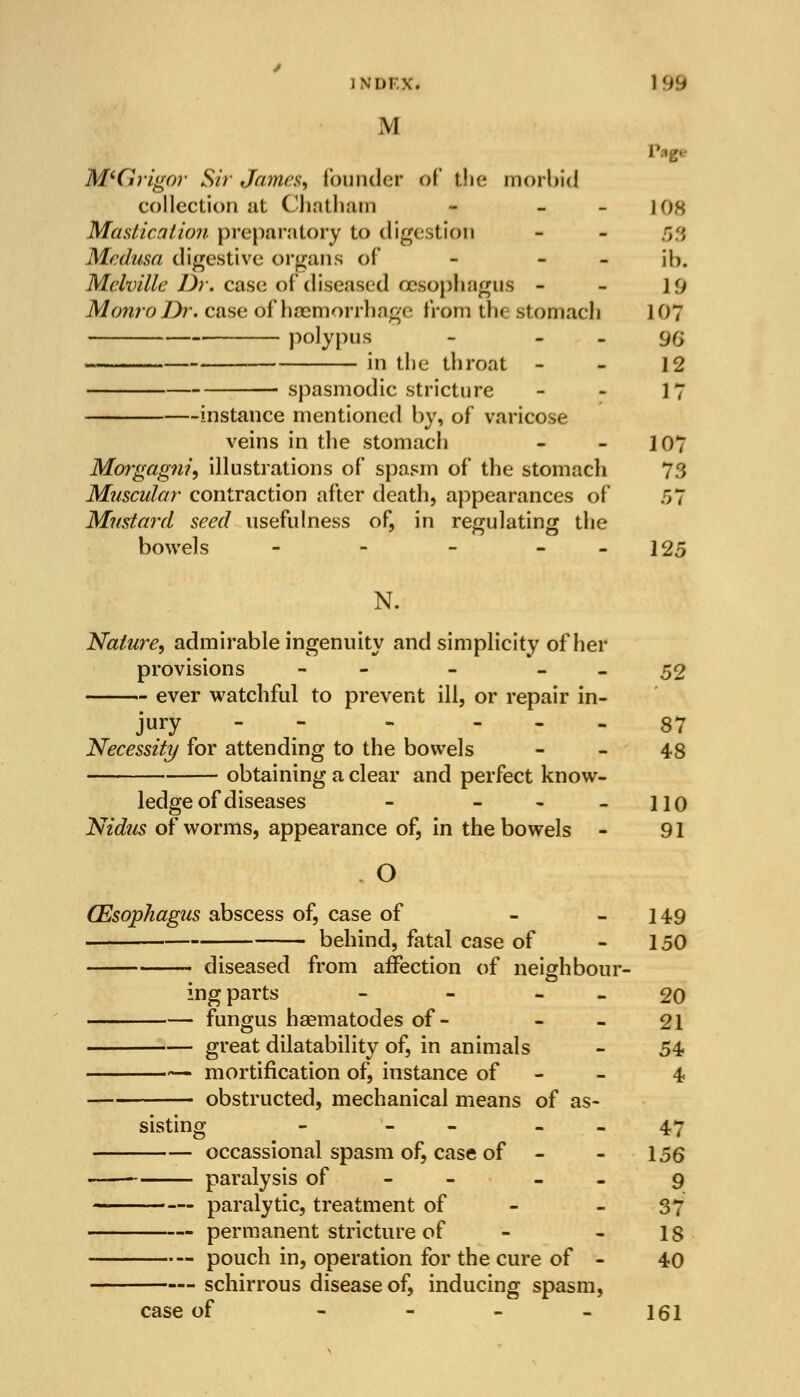 M M'G vigor Sir James, founder of the morbid collection at Chatham - - iok Mastication preparatory to digestion - - 5fl Medusa digestive organs of - - ib. Melville Dr. case of diseased oesophagus - - }'j Monro Dr. case of haemorrhage from the stomach 1 07 polypus - [)(; in the throat - - 12 spasmodic stricture - - 17 instance mentioned by, of varicose veins in the stomach - 1 07 Morgag?ii, illustrations of spasm of the stomach 73 Muscular contraction after death, appearances of 57 Mustard seed usefulness of, in regulating the bowels - - - - - 125 N. Nature, admirable ingenuity and simplicity of her provisions - - - - 52 ever watchful to prevent ill, or repair in- jury - - ... 37 Necessity for attending to the bowels 48 obtaining a clear and perfect know- ledge of diseases - - - - 110 Nidus of worms, appearance of, in the bowels - 91 O GEsophagus abscess of, case of - - 149 behind, fatal case of - 150 diseased from affection of neighbour- ing parts - - 20 fungus haematodes of- - - 21 great dilatability of, in animals - 54 — mortification of, instance of - - 4 obstructed, mechanical means of as- sisting - - 47 occassional spasm of, case of - - 156 paralysis of - 9 paralytic, treatment of - 37 permanent stricture of - - 1; —— pouch in, operation for the cure of - 40 schirrous disease of, inducing spasm, case of - - - -161