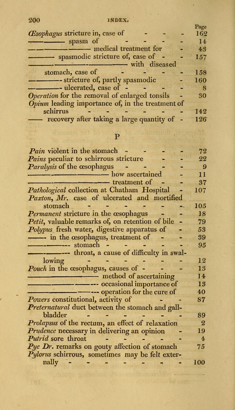 Page (Esophagus stricture in, case of - - -162 spasm of - 14 medical treatment for - 43 spasmodic stricture of, case of - - 157 with diseased stomach, case of - - - -158 stricture of, partly spasmodic - 160 ulcerated, case of - 8 Operation for the removal of enlarged tonsils - 30 Opium leading importance of, in the treatment of schirrus - - - - - -142 recovery after taking a large quantity of - 126 Pain violent in the stomach 72 Pains peculiar to schirrous stricture 22 Paralysis of the oesophagus - 9 how ascertained - 11 . —— treatment of - 37 Pathological collection at Chatham Hospital - 107 Paxton, Mr, case of ulcerated and mortified stomach - - - - - -.105 Permanent stricture in the oesophagus - - 18 Petit, valuable remarks of, on retention of bile - 79 Polypus fresh water, digestive apparatus of - 53 in the oesophagus, treatment of - - 39 stomach - - - - - 95 throat, a cause of difficulty in swal- lowing - - - - - - 12 Pouch in the oesophagus, causes of - - - 13 method of ascertaining 14 occasional importance of 13 operation for the cure of 40 Powers constitutional, activity of 87 Preternatural duct between the stomach and gall- bladder ------ 89 Prolapsus of the rectum, an effect of relaxation 2 Prudence necessary in delivering an opinion - 19 Putrid sore throat - - - - - 4 Pye Dr, remarks on gouty affection of stomach 75 Pylorus schirrous, sometimes may be felt exter- nally ------- 100