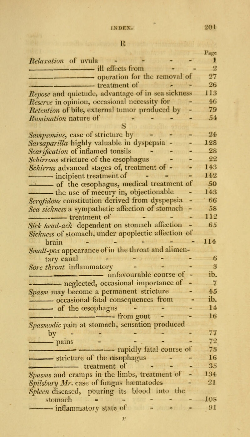 ishbl WM B Relaxation of uvula - - - - 1 ill effects fro in 2 operation for the removal o€ 27 * treatment of ~ - 26 Repose and quietude, advantage of in seasickness 113 Reserve in opinion, occasional necessity for - Ir6 Retention of bile, external tumor produced by - 79 Rumination nature of K - - - • -34 s Samj)so?iius, case of stricture by 24 Sarsajiarilla highly valuable in dyspepsia - - 128 Scarification of inflamed tonsils 28 Schirrons stricture of the oesophagus 22 Schirrus advanced stages of, treatment of - - 143 incipient treatment of - - - 142 — of the oesophagus, medical treatment of 50 the use of mecury in, objectionable - 1 13 Scrofulous constitution derived from dyspepsia - 66 Sea sickness a sympathetic affection of stomach - 58 treatment of - - 112 Sick head-ach dependent on stomach affection - 65 Sick?icss of stomach, under apoplectic affection of brain - - - - - 114 Small-pox appearance of in the throat and alimen- tary canal 6 Sore throat inflammatory 3 . unfavourable course of - ib. neglected, occasional importance of Spasm may become a permanent stricture - 45 occasional fatal consequences from - ib. > of the oesophagus - - - 14 * from gout - - 16 Spasmodic pain at stomach, sensation produced by . - - 77 pains - - . - 7J « rapidly fatal course of 73 stricture of the oesophagus - - 16 m-..i treatment of - 35 Spasms and cramps in the limbs, treatment of - 134 Spilsbury Mr. case offuHgos nematodes - 21 Spleen diseased, pouring its blood into the stomach - - - - -108 • — inflammatory state of - - - 91