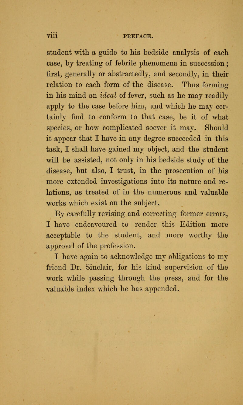 VIU PBEFACE. student with a guide to his bedside analysis of each case, by treating of febrile phenomena in succession ; first, generally or abstractedly, and secondly, in their relation to each form of the disease. Thus forming in his mind an ideal of fever, such as he may readily apply to the case before him, and which he may cer- tainly find to conform to that case, be it of what species, or how complicated soever it may. Should it appear that I have in any degree succeeded in this task, I shall have gained my object, and the student will be assisted, not only in his bedside study of the disease, but also, I trust, in the prosecution of his more extended investigations into its nature and re- lations, as treated of in the numerous and valuable works which exist on the subject. By carefully revising and correcting former errors, I have endeavoured to render this Edition more acceptable to the student, and more worthy the approval of the profession. I have again to acknowledge my obligations to my friend Dr. Sinclair, for his kind supervision of the work while passing through the press, and for the valuable index which he has appended.